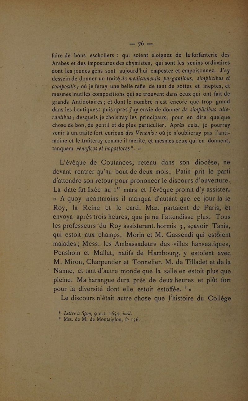 ST faire de bons escholiers : qui soient eloignez de la forfanterie des Arabes et des impostures des chymistes, qui sont les venins ordinaires dont les jeunes gens sont aujourd’hui empestez et empoisonnez. J'ay dessein de donner un traité de medicamenlis purganlibus, simplicibus et composilis ; où je feray une belle rafle de tant de sottes et ineptes, et mesmes inutiles compositions qui se trouvent dans ceux qui ont fait de grands Antidotaires ; et dont le nombre n'est encore que trop grand dans les boutiques: puis apres j’ay envie de donner de simpblicibus alle- ranlibus ; desquels je choisiray les principaux, pour en dire quelque chose de bon, de gentil et de plus particulier. Après cela, je pourray venir à un.traité fort curieux des Venenis : où je n’oublieray pas l'anti-- moine et le traiteray comme il merite, et mesmes ceux qui en donnent, tanquam veneficos et imposlores®. » ve L'évêque de Coutances, retenu dans son diocèse, ne. devant rentrer qu’au bout de deux mois, Patin prit le parti. d’attendre son retour pour prononcer le discours d'ouverture. La date fut fixée au 1° mars et l’évêque promit d'y assister. « A quoy neantmoins il manqua d’autänt que ce jour la le Roy, la Reine et le card. Maz. partaient de Paris, &amp;t envoya après trois heures, que je ne l’attendisse plus. Tous les professeurs ‘du Roy assisterent, hormis 3, Sçavoir Tanis, qui estoit aux champs, Morin et M. Gassendi qui estôient | malades ; Mess. les Ambassadeurs des ‘villes hanseatiques, Denstes et Mallet, natifs de Hambourg, y estoient avec M. Miron, Charpentier et Tonnelier. M. de Tilladet et de la Nanne, et tant d'autre monde que la salle en estoit plus que pleine. Ma harangue dura près de deux heures et plût fort pour la diversité dont elle estoit estoffée. ° » Le discours n'était autre chose que l’histoire du Collège # Lettre à Spon, 9 oct. 1654, inéd. ® Mss. de M. de Montaiglon, fo 136.
