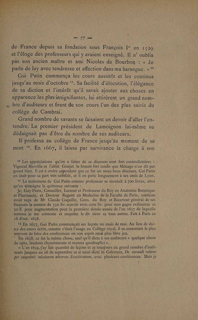 Lt nt d'u se er, ut td D ne tu < x #62 ES LE Fs z “A + Syrie de France depuis sa fondation sous François I“ en 1529 et l'éloge des professeurs qui y avaient enseigné. Il n° oublia pas son ancien maître et ami Nicolas de Bourbon : « Je parle de luy avec tendresse et affection dans ma harangue. » Gui Patin commença les cours aussitôt et les continua jusqu’ au mois d'octobre ‘!. Sa facilité d’élocution, l'élégance de sa diction et l'intérêt qu'il savait ajouter aux choses en apparence les plus insignifiantes, lui attirèrent un grand nom- bre d’auditeurs et firent de son cours l’un des plus suivis du collège de Cambrai. Grand nombre de savants se faisaient un devoir d’aller l'en- tendre. Le premier président de Lamoignon lui-même ne dédaignait pas d’être du nombre de ses auditeurs. Il professa au collège de France jusqu’äu moment de sa mort ‘. En 1667, il laissa par survivance la charge à son 19 Les appréciations qu'on a faites de ce discours sont fort contradictoires : Vigneul Marville et l'abbé Goujet le louent fort tandis que Ménage n’en dit pas grand bien. Il est à croire cependant que ce fut un assez beau discours. Gui Patin en était pour sa part très satisfait, et il en parle longuement à ses amis de Lyon. 11 Le traitement de Gui Patin comme professeur se montait à 700 livres, ainsi qu’en témoigne la quittance suivante : Je, Guy Patin, Conseiller, Lecteur et Professeur du Roy en Anatomie Botanique et Pharmacie, et Docteur Regent en Medécine de la Faculté de Paris, confesse avoir reçu de Me Claude Coquille, Cons. du Roy et Receveur général de ses finances la somme de 350 liv.scavoir trois cens liv. pour mes gages ordinaires et so Il. pour augmentation pour la première demie année de l’an 1657 de laquelle somme,.je me contente et enquitte le dit sieur et tous autres. Fait à Paris ce 16 d’oct. 1658. 12 En 1657, Gui Patin commençait ses leçons au mois de mai. Au lieu de dic- ter des cours écrits, comme c’était l’usage au Collège royal, il se contentait le plus souvent de faire des conférences où son esprit avait plus libre jeu. * En 1658, ce fut la même chose, sauf qu’il dicta à ses auditeurs « quelque chose de opio, laudana chymistarum et manna quadruplici ». « L'an 1659, j'ay fait quantité de leçons et ay tousjours eu grand nombre d’audi- teurs jusques au 16 de septembre et ai aussi dicté in Galenum, De curandi ratione per sanguinis missionem adversus Erasistratum, ‘avec plusieurs conférences. Mais ; je