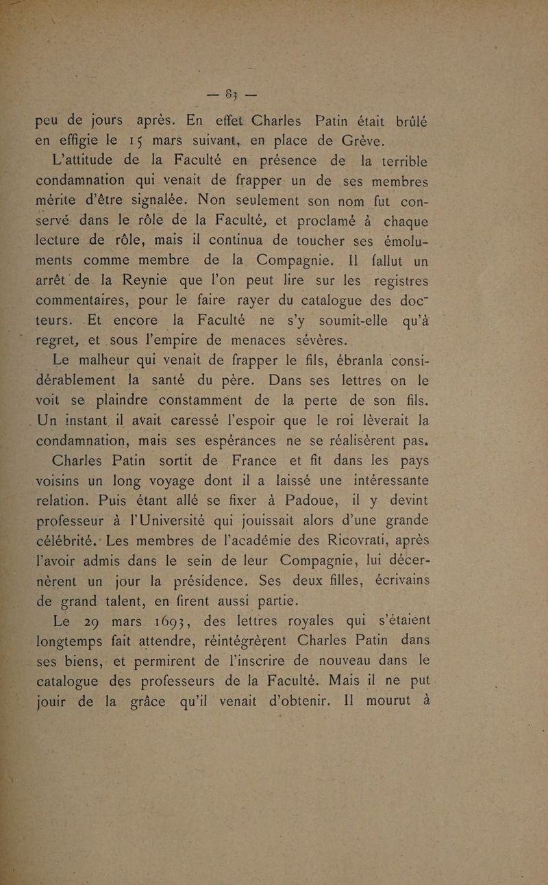 EL dns peu de jours après. En effet Charles Patin était brûlé en effigie le 15 mars suivant, en place de Grève. L’attitude de la Faculté en présence de la terrible condamnation qui venait de frapper un de ses membres mérite d’être signalée. Non seulement son nom fut con- servé. dans le rôle de la Faculté, et proclamé à chaque ments comme membre de la Compagnie. Il fallut un arrêt de. la Reynie que l’on peut lire sur les registres commentaires, pour le faire rayer du catalogue des doc” teurs. Et encore la Faculté ne s'y soumit-elle qu’à regret, et sous l'empire de menaces sévères. _ Le malheur qui venait de frapper le fils, ébranla consi- dérablement la santé du père. Dans ses lettres on le voit se plaindre constamment de la perte de son fils. condamnation, mais ses espérances ne se réalisèrent pas. Charles Patin sortit de France et fit dans les pays voisins un long voyage dont il a laissé une intéressante relation. Puis étant allé se fixer à Padoue, il y devint professeur à l'Université qui jouissait alors d’une grande célébrité. Les membres de l'académie des Ricovrati, après nèrent un jour la présidence. Ses deux filles, écrivains de grand talent, en firent aussi partie. Le 29 mars 1693, des lettres royales qui s'étaient catalogue des professeurs de la Faculté. Mais il ne put jouir de la grâce qu'il venait d'obtenir. Il mourut à