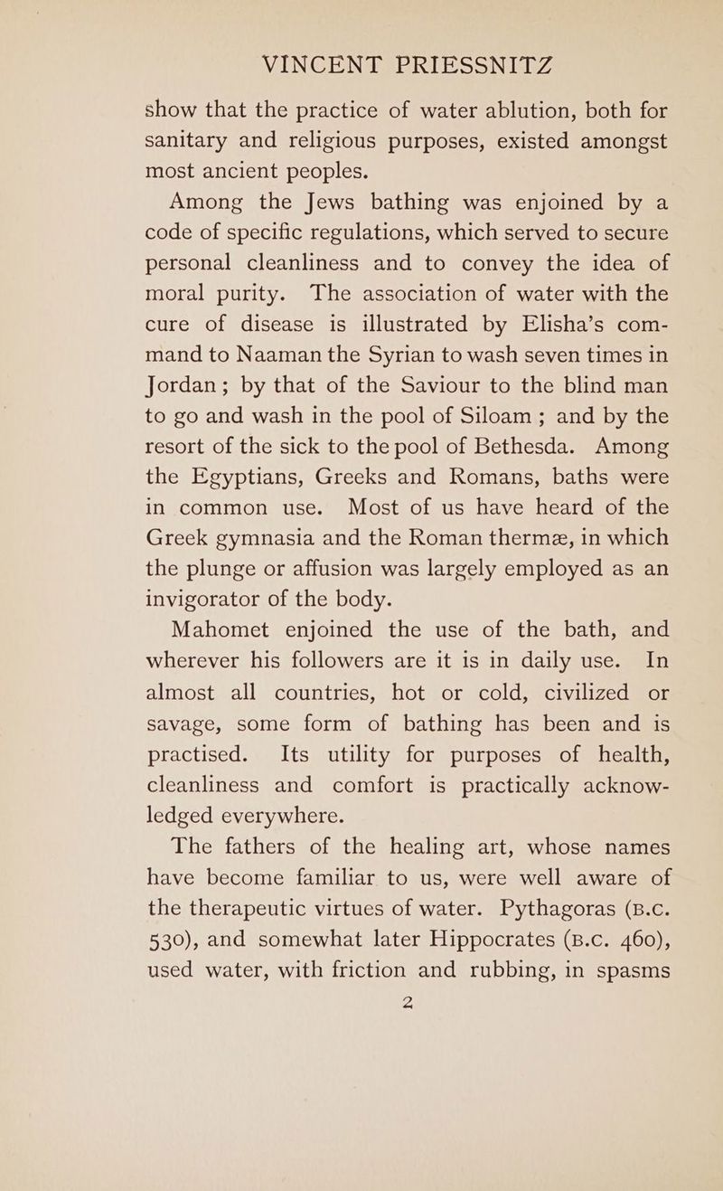 show that the practice of water ablution, both for sanitary and religious purposes, existed amongst most ancient peoples. Among the Jews bathing was enjoined by a code of specific regulations, which served to secure personal cleanliness and to convey the idea of moral purity. The association of water with the cure of disease is illustrated by Elisha’s com- mand to Naaman the Syrian to wash seven times in Jordan; by that of the Saviour to the blind man to go and wash in the pool of Siloam ; and by the resort of the sick to the pool of Bethesda. Among the Egyptians, Greeks and Romans, baths were in common use. Most of us have heard of the Greek gymnasia and the Roman therme, in which the plunge or affusion was largely employed as an invigorator of the body. Mahomet enjoined the use of the bath, and wherever his followers are it is in daily use. In almost all countries, hot or cold, civilized or savage, some form of bathing has been and is practised. Its utility for purposes of health, cleanliness and comfort is practically acknow- ledged everywhere. The fathers of the healing art, whose names have become familiar to us, were well aware of the therapeutic virtues of water. Pythagoras (B.c. 530), and somewhat later Hippocrates (B.c. 460), used water, with friction and rubbing, in spasms a