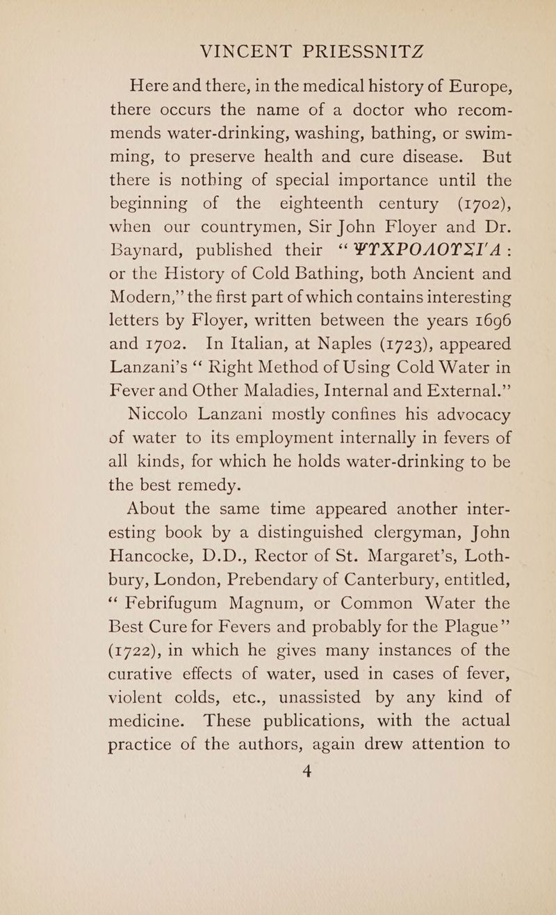 Here and there, in the medical history of Europe, there occurs the name of a doctor who recom- mends water-drinking, washing, bathing, or swim- ming, to preserve health and cure disease. But there is nothing of special importance until the beginning of the eighteenth century (1702), when our countrymen, Sir John Floyer and Dr. Baynard, published their “ ¥TXPOAOTSIA: or the History of Cold Bathing, both Ancient and Modern,” the first part of which contains interesting letters by Floyer, written between the years 1696 and 1702. In Italian, at Naples (1723), appeared Lanzani’s ‘‘ Right Method of Using Cold Water in Fever and Other Maladies, Internal and External.” Niccolo Lanzani mostly confines his advocacy of water to its employment internally in fevers of all kinds, for which he holds water-drinking to be the best remedy. About the same time appeared another inter- esting book by a distinguished clergyman, John Hancocke, D.D., Rector of St. Margaret’s, Loth- bury, London, Prebendary of Canterbury, entitled, ‘“ Febrifugum Magnum, or Common Water the Best Cure for Fevers and probably for the Plague” (1722), in which he gives many instances of the curative effects of water, used in cases of fever, violent colds, etc., unassisted by any kind of medicine. These publications, with the actual practice of the authors, again drew attention to