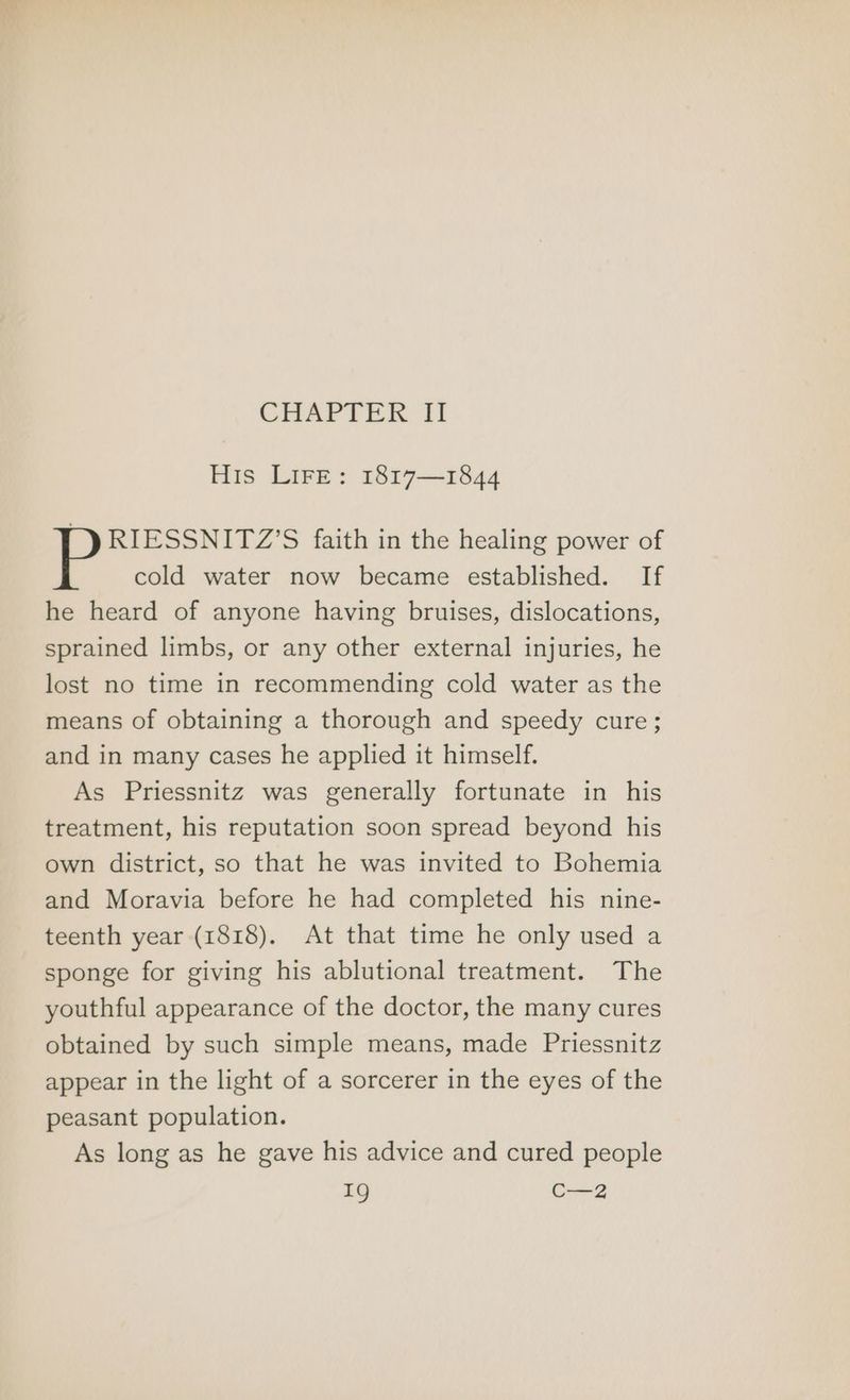 CHAPTER If His Lire: 1817—1844 RIESSNITZ’S faith in the healing power of P cold water now became established. If he heard of anyone having bruises, dislocations, sprained limbs, or any other external injuries, he lost no time in recommending cold water as the means of obtaining a thorough and speedy cure; and in many cases he applied it himself. As Priessnitz was generally fortunate in his treatment, his reputation soon spread beyond his own district, so that he was invited to Bohemia and Moravia before he had completed his nine- teenth year (1818). At that time he only used a sponge for giving his ablutional treatment. The youthful appearance of the doctor, the many cures obtained by such simple means, made Priessnitz appear in the light of a sorcerer in the eyes of the peasant population. As long as he gave his advice and cured people