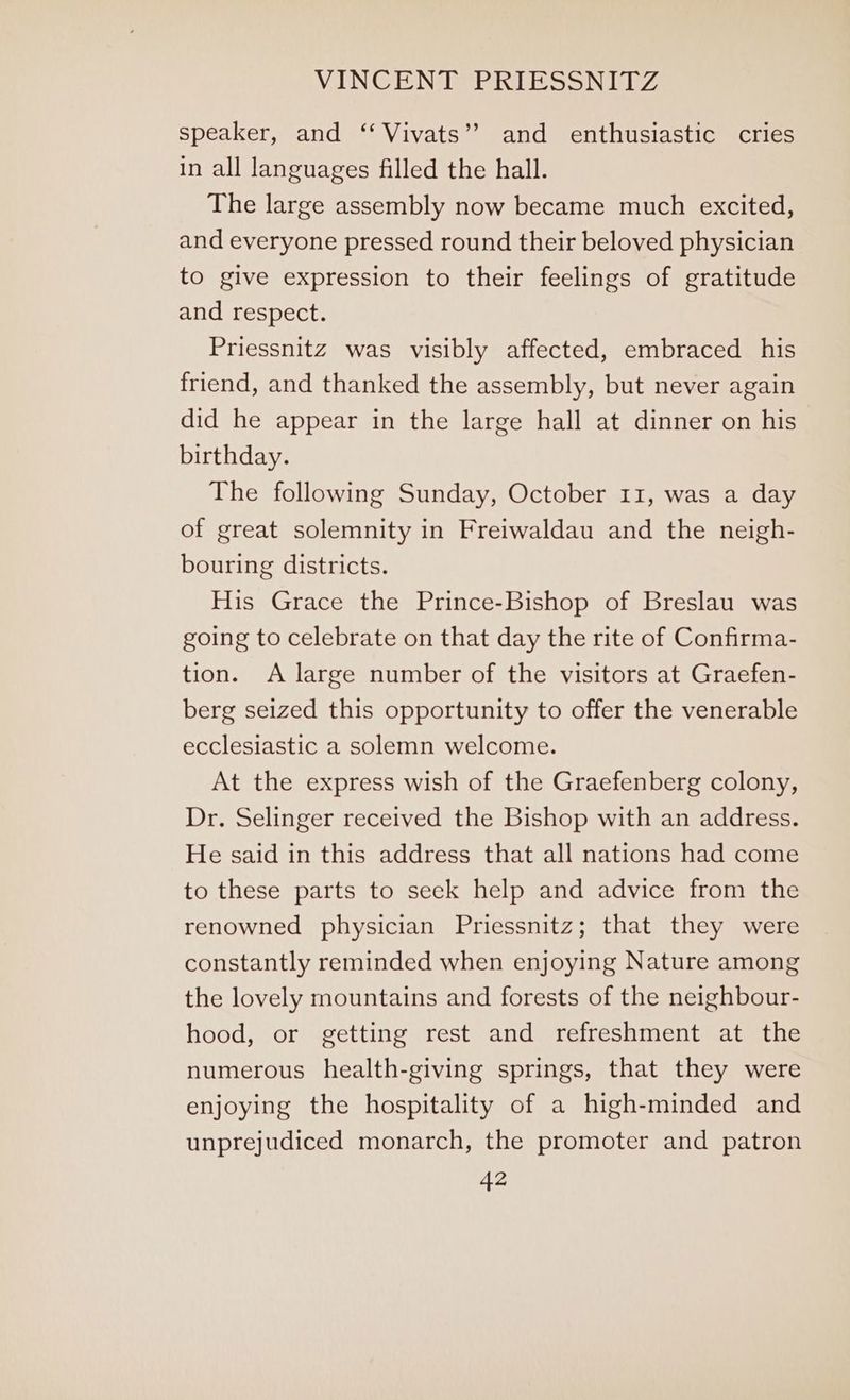 speaker, and ‘‘ Vivats’’ and enthusiastic cries in all languages filled the hall. The large assembly now became much excited, and everyone pressed round their beloved physician to give expression to their feelings of gratitude and respect. Priessnitz was visibly affected, embraced his friend, and thanked the assembly, but never again did he appear in the large hall at dinner on his birthday. The following Sunday, October 11, was a day of great solemnity in Freiwaldau and the neigh- bouring districts. His Grace the Prince-Bishop of Breslau was going to celebrate on that day the rite of Confirma- tion. A large number of the visitors at Graefen- berg seized this opportunity to offer the venerable ecclesiastic a solemn welcome. At the express wish of the Graefenberg colony, Dr. Selinger received the Bishop with an address. He said in this address that all nations had come to these parts to seek help and advice from the renowned physician Priessnitz; that they were constantly reminded when enjoying Nature among the lovely mountains and forests of the neighbour- hood, or getting rest and refreshment at the numerous health-giving springs, that they were enjoying the hospitality of a high-minded and unprejudiced monarch, the promoter and patron