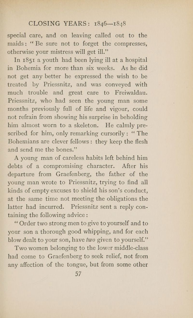 special care, and on leaving called out to the maids: ‘‘ Be sure not to forget the compresses, otherwise your mistress will get ill.” In 1851 a youth had been lying ill at a hospital in Bohemia for more than six weeks. As he did not get any better he expressed the wish to be treated by Priessnitz, and was conveyed with much trouble and great care to Freiwaldau. Priessnitz, who had seen the young man some months previously full of life and vigour, could not refrain from showing his surprise in beholding him almost worn to a skeleton. He calmly pre- scribed for him, only remarking cursorily: ‘‘ The Bohemians are clever fellows: they keep the flesh and send me the bones.” A young man of careless habits left behind him debts of a compromising character. After his departure from Graefenberg, the father of the young man wrote to Priessnitz, trying to find all kinds of empty excuses to shield his son’s conduct, at the same time not meeting the obligations the latter had incurred. Priessnitz sent a reply con- taining the following advice: ‘* Order two strong men to give to yourself and to your son a thorough good whipping, and for each blow dealt to your son, have two given to yourself.” Two women belonging to the lower middle-class had come to Graefenberg to seek relief, not from any affection of the tongue, but from some other o7