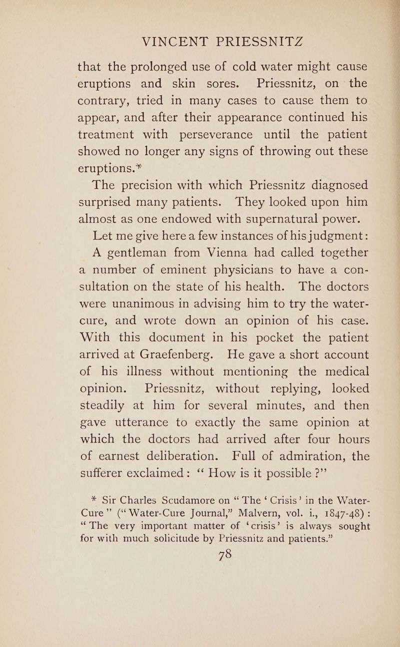 that the prolonged use of cold water might cause eruptions and skin sores. Priessnitz, on the contrary, tried in many cases to cause them to appear, and after their appearance continued his treatment with perseverance until the patient showed no longer any signs of throwing out these eruptions.* The precision with which Priessnitz diagnosed surprised many patients. They looked upon him almost as one endowed with supernatural power. Let me give here a few instances of his judgment: A gentleman from Vienna had called together a number of eminent physicians to have a con- sultation on the state of his health. The doctors were unanimous in advising him to try the water- cure, and wrote down an opinion of his case. With this document in his pocket the patient arrived at Graefenberg. He gave a short account of his illness without mentioning the medical opinion. Priessnitz, without replying, looked steadily at him for several minutes, and then gave utterance to exactly the same opinion at which the doctors had arrived after four hours of earnest deliberation. Full of admiration, the sufferer exclaimed: ‘*‘ How is it possible ?”’ * Sir Charles Scudamore on “ The ‘ Crisis’ in the Water- Cure” (‘‘Water-Cure Journal,” Malvern, vol. 1., 1847-48) : “The very important matter of ‘crisis’ is always sought for with much solicitude by Priessnitz and patients.”