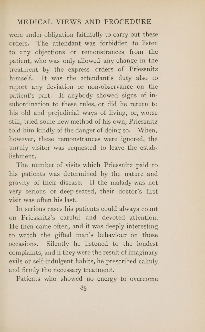 were under obligation faithfully to carry out these orders. The attendant was forbidden to listen to any objections or remonstrances from the patient, who was only allowed any change in the treatment by the express orders of Priessnitz himself. It was the attendant’s duty also to report any deviation or non-observance on the patient’s part. If anybody showed signs of in- subordination to these rules, or did he return to his old and prejudicial ways of living, or, worse still, tried some new method of his own, Priessnitz told him kindly of the danger of doing so. When, however, these remonstrances were ignored, the unruly visitor was requested to leave the estab- lishment. The number of visits which Priessnitz paid to his patients was determined by the nature and gravity of their disease. If the malady was not very serious or deep-seated, their doctor’s first visit was often his last. In serious cases his patients could always count on Priessnitz’s careful and devoted attention. He then came often, and it was deeply interesting to watch the gifted man’s behaviour on those occasions. Silently he listened to the loudest complaints, and if they were the result of imaginary evils or self-indulgent habits, he prescribed calmly and firmly the necessary treatment. Patients who showed no energy to overcome