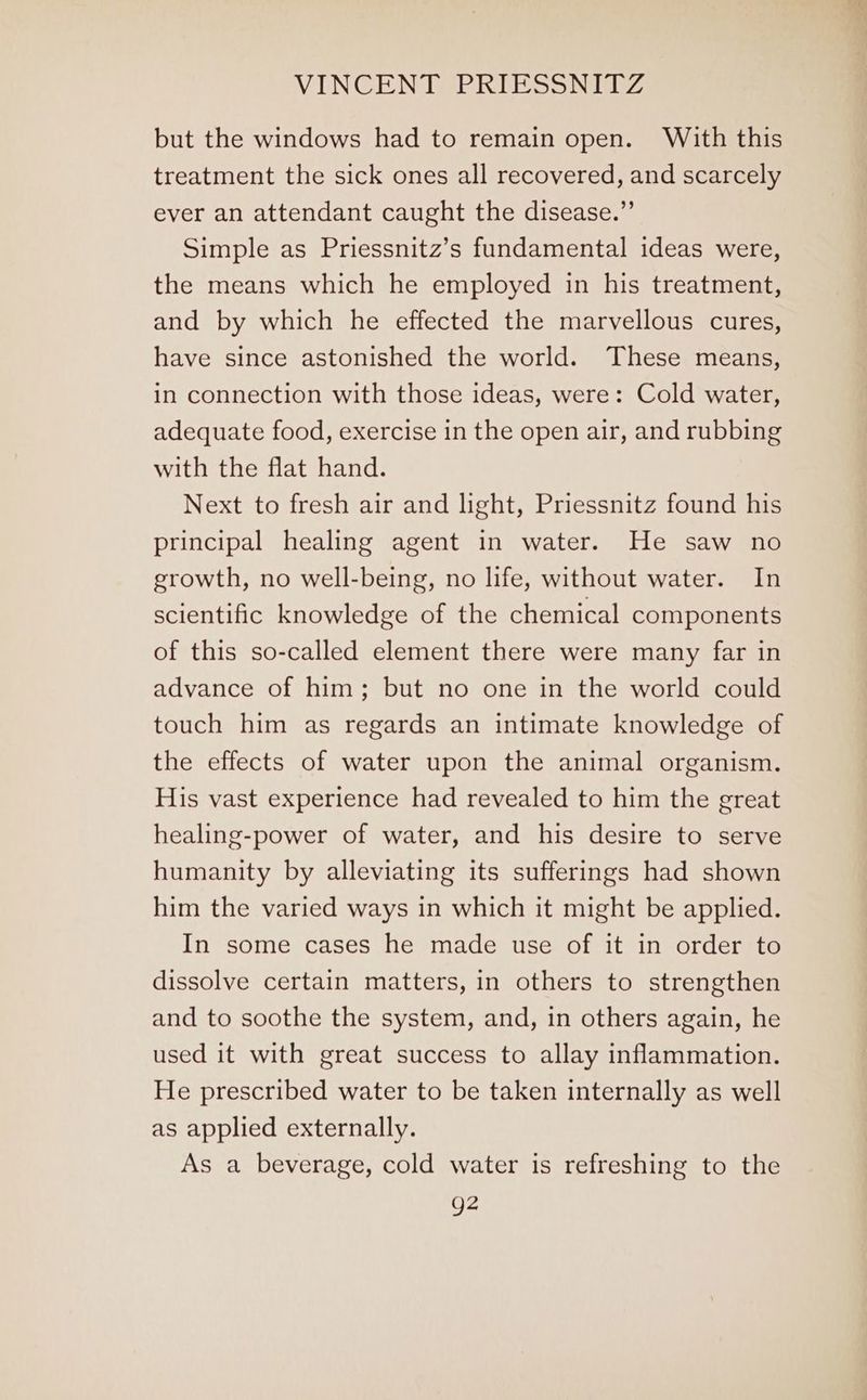 but the windows had to remain open. With this treatment the sick ones all recovered, and scarcely ever an attendant caught the disease.” Simple as Priessnitz’s fundamental ideas were, the means which he employed in his treatment, and by which he effected the marvellous cures, have since astonished the world. These means, in connection with those ideas, were: Cold water, adequate food, exercise in the open air, and rubbing with the flat hand. Next to fresh air and light, Priessnitz found his principal healing agent in water. He saw no growth, no well-being, no life, without water. In scientific knowledge of the chemical components of this so-called element there were many far in advance of him; but no one in the world could touch him as regards an intimate knowledge of the effects of water upon the animal organism. His vast experience had revealed to him the great healing-power of water, and his desire to serve humanity by alleviating its sufferings had shown him the varied ways in which it might be applied. In some cases he made use of it in order to dissolve certain matters, in others to strengthen and to soothe the system, and, in others again, he used it with great success to allay inflammation. He prescribed water to be taken internally as well as applied externally. As a beverage, cold water is refreshing to the g2