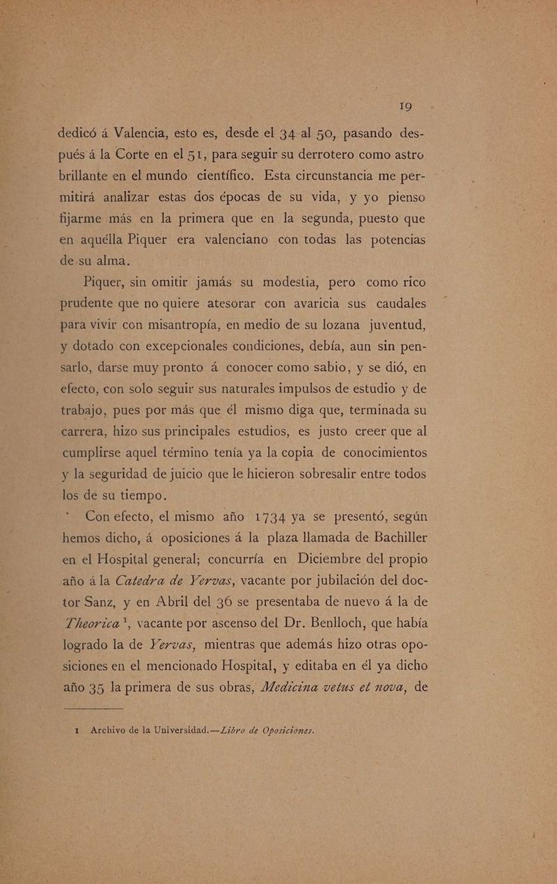 dedicó á Valencia, esto es, desde el 34 al 50, pasando des- pués á la Corte en el 51, para seguir su derrotero como astro brillante en el mundo científico. Esta circunstancia me per- mitirá analizar estas dos épocas de su vida, y yo pienso fijarme más en la primera que en la segunda, puesto que en aquélla Piquer era valenciano con todas las potencias de.su alma. Piquer, sin omitir jamás su modestia, pero como rico prudente que no quiere atesorar con avaricia sus caudales para vivir con misantropía, en medio de su lozana juventud, y dotado con excepcionales condiciones, debía, aun sin pen- sarlo, darse muy pronto á conocer como sabio, y se dió, en efecto, con solo seguir sus naturales impulsos de estudio y de trabajo, pues por más que el mismo diga que, terminada su carrera, hizo sus principales estudios, es justo creer que al cumplirse aquel término tenía ya la copia de conocimientos y la seguridad de juicio que le hicieron sobresalir entre todos los de su tiempo. *. Con efecto, el mismo año 1734 ya se presentó, según hemos dicho, á oposiciones á la plaza llamada de Bachiller en el Hospital general; concurría en Diciembre del propio año á la Catedra de Yervas, vacante por jubilación del doc- tor Sanz, y en Abril del 36 se presentaba de nuevo á la de Theorzca”*, vacante por ascenso del Dr. Benlloch, que había logrado la de Yervas, mientras que además hizo otras opo- siciones en el mencionado Hospital, y editaba en el ya dicho año 35 la primera de sus obras, Medicina vetus et nova, de 1 Archivo de la Universidad.—.Libro de Oposiciones.