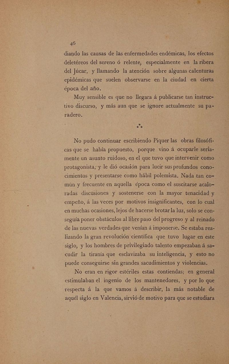 diando las causas de las enfermedades endémicas, los efectos deletéreos del sereno ó relente, especialmente en la ribera del Júcar, y llamando la atención sobre algunas calenturas epidémicas que suelen observarse en la ciudad en cierta época del año. Muy sensible es que no llegara á publicarse tan instruc= tivo discurso, y más aun que se ignore actualmente su pa- radero. No pudo continuar escribiendo Piquer las obras filosófi- cas que se había propuesto, porque vino á ocuparle seria- mente un asunto ruidoso, en el que tuvo que intervenir como protagonista; y le dió ocasión para lucir sus profundos cono- cimientos y presentarse como hábil polemista. Nada tan co- mún y frecuente en aquella época como el suscitarse acalo- radas discusiones y sostenerse con la mayor tenacidad y empeño, á las veces por motivos insignificantes, con lo cual en muchas ocasiones, lejos de hacerse brotar la luz, solo se con- seguía poner obstáculos al libre paso del progreso y al reinado de las nuevas verdades que venían á imponerse. Se estaba rea- lizando la gran revolución científica que tuvo lugar en este siglo, y los hombres de privilegiado talento empezaban á sa= cudir la tiranía que esclavizaba su inteligencia, y esto no puede conseguirse sin grandes sacudimientos y violencias. No eran en rigor estériles estas contiendas; en general respecta á la que vamos á describir, la más notable de aquel siglo en Valencia, sirvió de motivo para que se estudiara