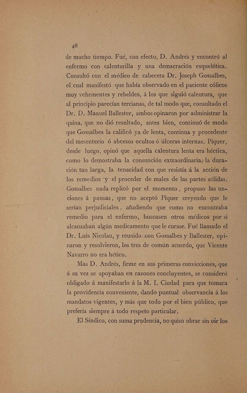 de mucho tiempo. Fue, con efecto, D. Andrés y encontró al enfermo con calenturilla y una demacración esquelética. Consultó con el médico de cabecera Dr. Joseph Gossalbes, el cual manifestó que había observado en el paciente cólicos muy vehementes y rebeldes, á los que siguió calentura, que al principio parecían tercianas, de tal modo que, consultado el Dr. D. Manuel Ballester, ambos opinaron por administrar la quina, que no dió resultado, antes bien, continuó de modo que Gossalbes la calificó ya de lenta, continua y procedente del mesenterio Ó abcesos ocultos ó úlceras internas. Piquer, desde luego, opinó que aquella calentura lenta era héctica, como lo demostraba la consunción extraordinaria; la dura- ción tan larga, la tenacidad con que resistía á la acción de los remedios “y el proceder de males de las partes sólidas. Gossalbes nada replicó por el momento, propuso las un- ciones á pausas, que no aceptó Piquer creyendo que le serían perjudiciales, añadiendo que como no encontraba remedio para el enfermo, buscasen otros médicos por si alcanzaban algún medicamento que le curase. Fué llamado el Dr. Luís Nicolau, y reunido..con Gossalbes y Ballester, opi- naron y resolvieron, los tres de común acuerdo, que Vicente Navarro no era hético. Mas D. Andrés, firme en sus primeras convicciones, que á su vez se apoyaban en razones concluyentes, se consideró obligado á manifestarlo á la M. IL. Ciudad para que tomara la providencia conveniente, dando puntual observancia á los mandatos vigentes, y más que todo por el bien público, que prefería siempre á todo respeto particular. El Síndico, con suma prudencia, no quiso obrar sin oir los