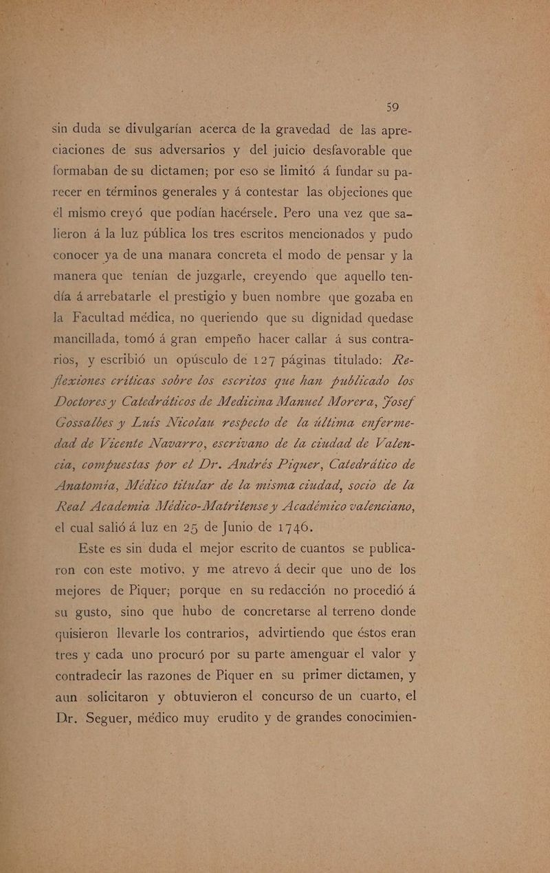 sin duda se divulgarían acerca de la gravedad de las apre- ciaciones de sus adversarios y del juicio desfavorable que formaban de su dictamen; por eso se limitó á fundar su pa- recer en términos generales y á contestar las objeciones que el mismo creyó que podían hacérsele. Pero una vez que sa- lieron á la luz pública los tres escritos mencionados y pudo conocer ya de una manara concreta el modo de pensar y la manera que tenían de juzgarle, creyendo que aquello ten- día á arrebatarle el prestigio y buen nombre que gozaba en la Facultad médica, no queriendo que su dignidad quedase mancillada, tomó á gran empeño hacer callar á sus contra- Doctores y Catedráticos de Medicina Manuel Morera, Josef Gossalbes y Luis Nicolau respecto de la última enferme- dad de Vzcente Navarro, escrivano de da ciudad de Valen- cia, compuestas por el Dr. Andrés Piquer, Catedrático de Anatomia, Médico titular de la misma ciudad, socio de la Real Academia Meédico-Matritense y Académico valenciano, el cual salió á luz en 25 de Junio de 1746. | Este es sin duda el mejor escrito de cuantos se publica- ron con este motivo, y me atrevo á decir que uno de los mejores de Piquer; porque en su redacción no procedió á su gusto, sino que hubo de concretarse al terreno donde quisieron llevarle los contrarios, advirtiendo que éstos eran tres y cada uno procuró por su parte amenguar el valor y contradecir las razones de Piquer en su primer dictamen, y aun solicitaron y obtuvieron el concurso de un cuarto, el Dr. Seguer, médico muy erudito y de grandes conocimien-