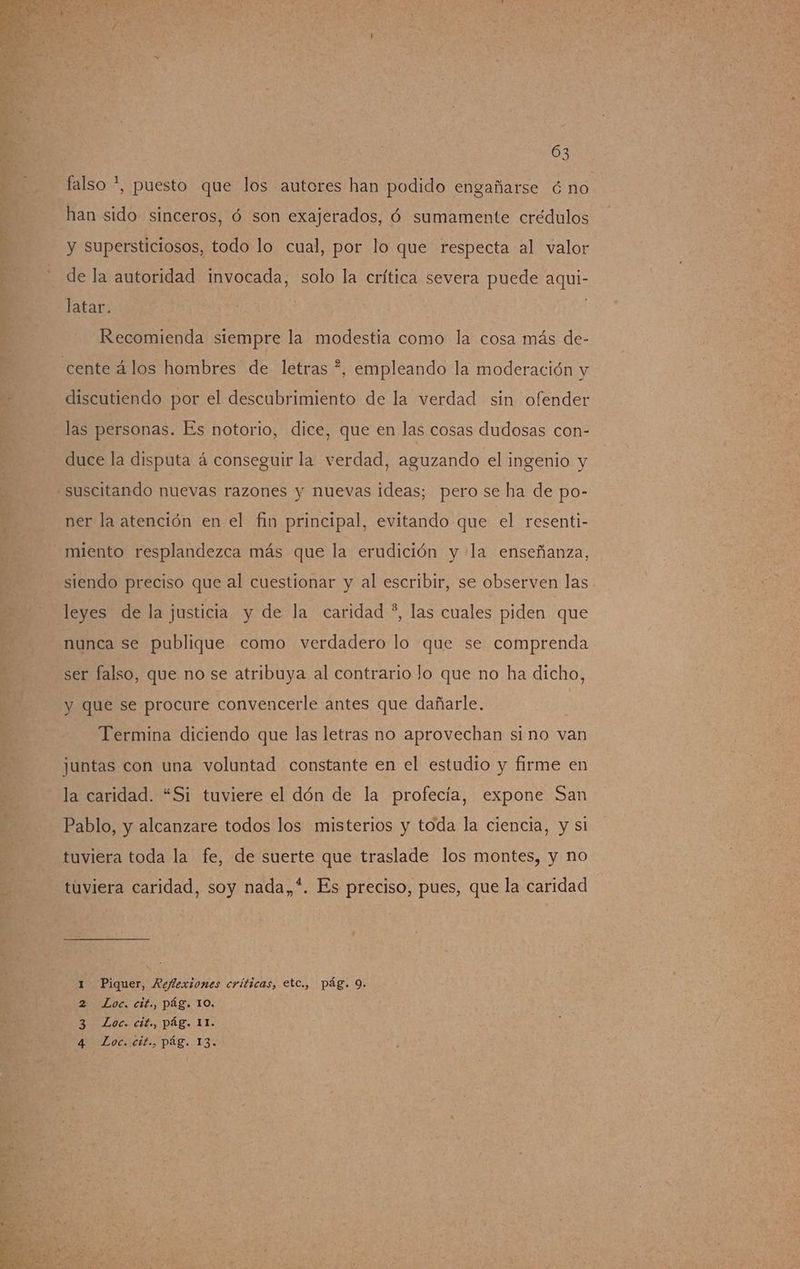03 falso *, puesto que los autores han podido engañarse € no han sido sinceros, ó son exajerados, ó sumamente crédulos y supersticiosos, todo lo cual, por lo que respecta al valor de la autoridad invocada, solo la crítica severa puede aqui- latar. Recomienda siempre la modestia como la cosa más de- cente álos hombres de letras ?, empleando la moderación y discutiendo por el descubrimiento de la verdad sin ofender las personas. Es notorio, dice, que en las cosas dudosas con- duce la disputa á conseguir la verdad, aguzando el ingenio y suscitando nuevas razones y nuevas ideas; pero se ha de po- ner la atención en el fin principal, evitando que el resenti- miento resplandezca más que la erudición y la enseñanza, siendo preciso que al cuestionar y al escribir, se observen las leyes de la justicia y de la caridad *, las cuales piden que nunca se publique como verdadero lo que se comprenda ser falso, que no se atribuya al contrario lo que no ha dicho, y que se procure convencerle antes que dañarle. Termina diciendo que las letras no aprovechan si no van juntas con una voluntad constante en el estudio y firme en la caridad. “Si tuviere el dón de la profecía, expone San Pablo, y alcanzare todos los misterios y toda la ciencia, y si tuviera toda la fe, de suerte que traslade los montes, y no tuviera caridad, soy nada,*. Es preciso, pues, que la caridad Piquer, Reflexiones críticas, etC., pág. 9. Loc. cit., pág. 10. Loc. cif., pág. 13. bo» o”