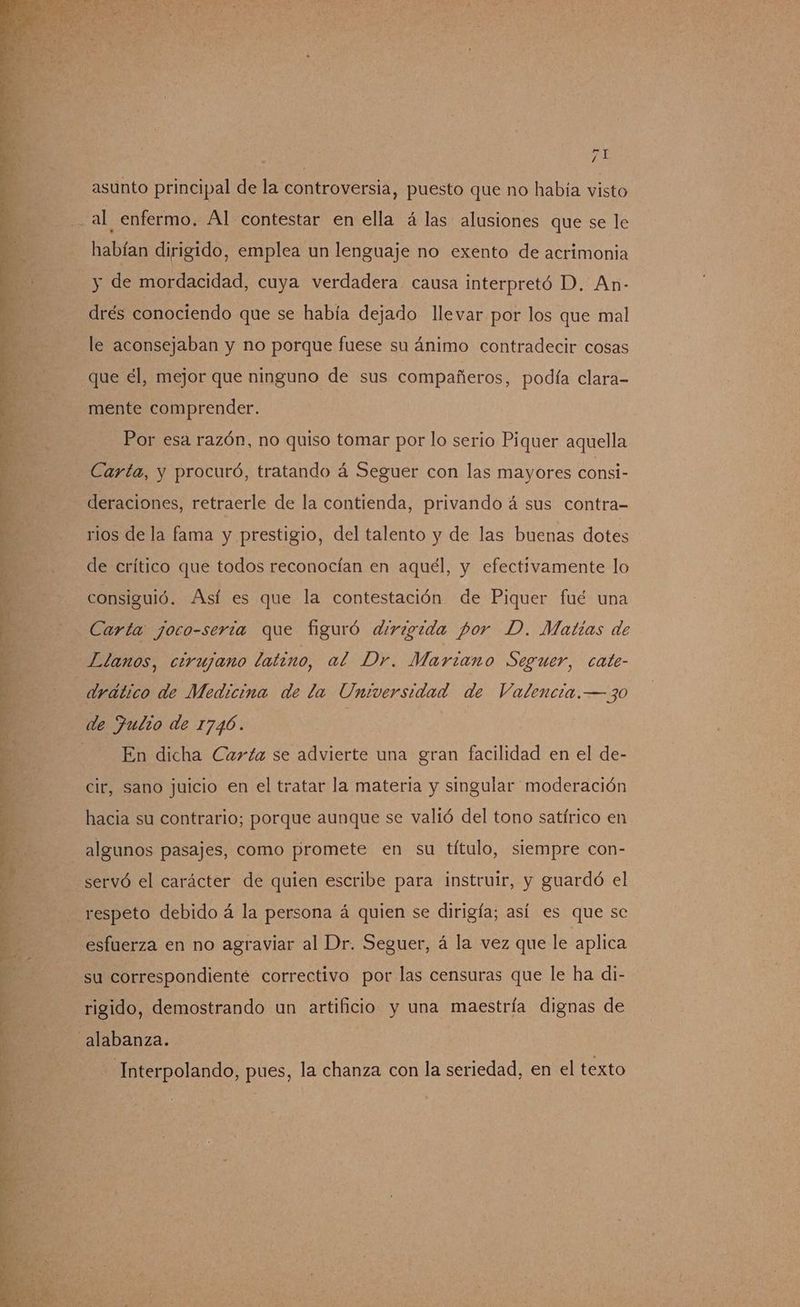 asunto principal de la controversia, puesto que no había visto al enfermo. Al contestar en ella á las alusiones que se le habían dirigido, emplea un lenguaje no exento de acrimonia y de mordacidad, cuya verdadera causa interpretó D. An- drés conociendo que se había dejado llevar por los que mal le aconsejaban y no porque fuese su ánimo contradecir cosas que él, mejor que ninguno de sus compañeros, podía clara- mente comprender. DE Por esa razón, no quiso tomar por lo serio Piquer aquella Carta, y procuró, tratando á Seguer con las mayores consi- deraciones, retraerle de la contienda, privando á sus contra- y rios de la fama y prestigio, del talento y de las buenas dotes de crítico que todos reconocían en aquel, y efectivamente lo consiguió. Así es que la contestación de Piquer fué una j Carta joco-seria que figuró dirigida por D. Matias de Llanos, cirujano latino, al Dr. Marzano Seguer, cate- drático de Medicina de la Universidad de Valencia.—30 de Julio de 1746. | En dicha Carta se advierte una gran facilidad en el de- | cir, sano juicio en el tratar la materia y singular moderación hacia su contrario; porque aunque se valió del tono satírico en ] algunos pasajes, como promete en su título, siempre con- Y servó el carácter de quien escribe para instruir, y guardó el E, respeto debido á la persona á quien se dirigía; así es que se 4 si esfuerza en no agraviar al Dr. Seguer, á la vez que le aplica su correspondiente correctivo por las censuras que le ha di- rigido, demostrando un artificio y una maestría dignas de alabanza. Interpolando, pues, la chanza con la seriedad, en el texto