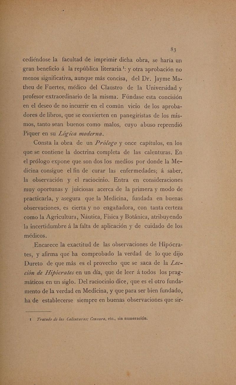 cediéndose la facultad de imprimir dicha obra, se haría un gran beneficio á la república literaria *: y otra aprobación no menos significativa, aunque más concisa, del Dr. Jayme Ma- theu de Fuertes, médico del Claustro de la Universidad y profesor extraordinario de la misma. Fúndase esta concisión en el deseo de no incurrir en el común vicio de los aproba- dores de libros, que se convierten en panegiristas de los mis- mos, tanto sean buenos como malos, cuyo abuso reprendió Piquer en su Lógzca moderna. Consta la obra de un Prólogo y once capítulos, en los que se contiene la doctrina completa de las calenturas. En el prólogo expone que.son dos los medios por donde la Me- dicina consigue el fin de curar las enfermedades; á saber, la observación y el raciocinio. Entra en consideraciones muy oportunas y juiciosas acerca de la primera y modo de practicarla, y asegura que la Medicina, fundada en buenas observaciones, es cierta y no engañadora, con tanta certeza como la Agricultura, Náutica, Física y Botánica, atribuyendo la incertidumbre á la falta de aplicación y de cuidado de los médicos. Encarece la exactitud de las observaciones de Hipócra- tes, y afirma que ha comprobado la verdad de lo que dijo Dureto de que más es el provecho que se saca de la ZLec- ción de Hipócrates en un día, que de leer á todos los prag- máticos en un siglo. Del raciocinio dice, que es el otro funda- mento de la verdad en Medicina, y que para ser bien fundado, ha de establecerse siempre en buenas observaciones que sir- 1 Tratado de las Calenturas: Censura, etc., sin numeración.