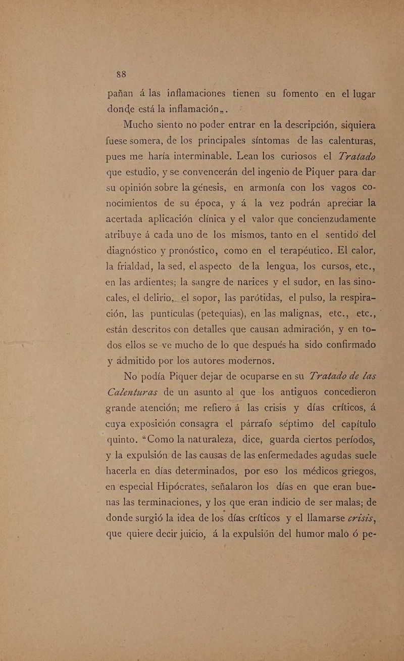 pañan á las inflamaciones tienen su fomento en el lugar donde está la inflamación, . Mucho siento no poder entrar en la descripción, siquiera fuese somera, de los principales síntomas de las calenturas, pues me haría interminable. Lean los curiosos el Zratado que estudio, y se convencerán del ingenio de Piquer para dar su opinión sobre la génesis, en armonía con los vagos Co- nocimientos de su época, y á la vez podrán apreciar la acertada aplicación clínica y el valor que concienzudamente atribuye á cada uno de los mismos, tanto en el sentido del diagnóstico y pronóstico, como en el terapéutico. El calor, la frialdad, la sed, el aspecto dela lengua, los cursos, etc., en las ardientes; la sangre de narices y el sudor, en las sino- cales, el delirio, el sopor, las parótidas, el pulso, la respira- ción, las puntículas (petequias), en las malignas, etc., etc., ' están descritos con detalles que causan admiración, y en to- dos ellos se ve mucho de lo que después ha sido confirmado y admitido por los autores modernos. No podía Piquer dejar de ocuparse en su Tratado de las Calenturas de un asunto al que los antiguos concedieron grande atención; me reliero á las crisis y días críticos, á cuya exposición consagra el párrafo séptimo del capitulo quinto. “Como la naturaleza, dice, guarda ciertos períodos, y la expulsión de las causas de las enfermedades agudas suele hacerla en días determinados, por eso los médicos griegos, en especial Hipócrates, señalaron los días en que eran bue- nas las terminaciones, y los que eran indicio de ser malas; de donde surgió la idea de los días críticos y el llamarse cr2szs, que quiere decir juicio, á la expulsión del humor malo ó pe-