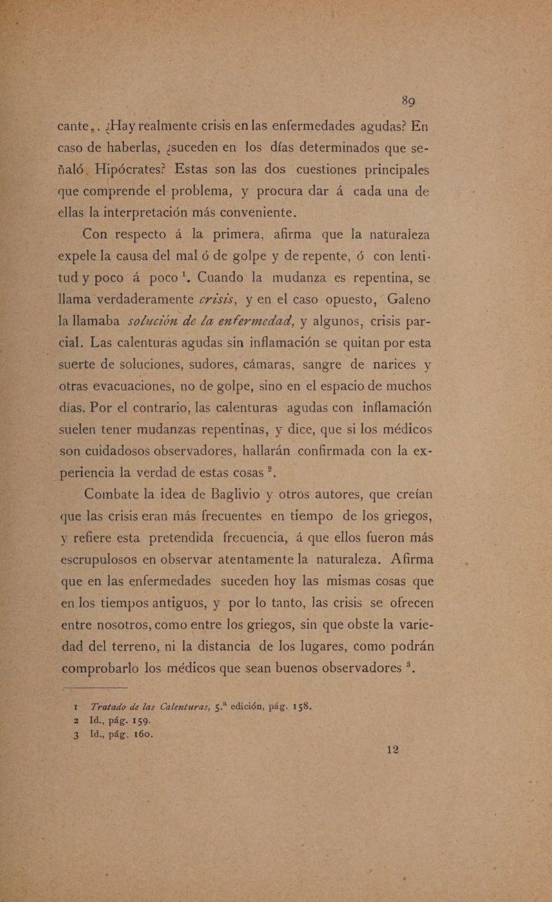 cante,. ¿Hay realmente crisis en las enfermedades agudas? En caso de haberlas, ¿suceden en los días determinados que se- ñaló. Hipócrates? Estas son las dos cuestiones principales que comprende el problema, y procura dar á cada una de ellas la interpretación más conveniente. Con respecto á la primera, afirma que la naturaleza expele la causa del mal ó de golpe y de repente, ó con lenti- tud y poco á poco*. Cuando la mudanza es repentina, se llama verdaderamente crzszs, y en el caso opuesto, Galeno la llamaba solución de la enfermedad, y algunos, crisis par- cial. Las calenturas agudas sin inflamación se quitan por esta suerte de soluciones, sudores, cámaras, sangre de narices y otras evacuaciones, no de golpe, sino en el espacio de muchos días. Por el contrario, las calenturas agudas con inflamación suelen tener mudanzas repentinas, y dice, que si los médicos son cuidadosos observadores, hallarán confirmada con la ex- periencia la verdad de estas cosas ?. Combate la idea de Baglivio y otros autores, que creían que las crisis eran más frecuentes en tiempo de los griegos, y refiere esta pretendida frecuencia, á que ellos fueron más escrupulosos en observar atentamente la naturaleza. Afirma que en las enfermedades suceden hoy las mismas cosas que en los tiempos antiguos, y por lo tanto, las crisis se ofrecen - entre nosotros, como entre los griegos, sin que obste la varie- dad del terreno, ni la distancia de los lugares, como podrán comprobarlo los médicos que sean buenos observadores ?. 1 Tratado de las Calenturas, 5. edición, pág. 158. 2 Id., pág. 159. 3 Id., pág. 160. 12