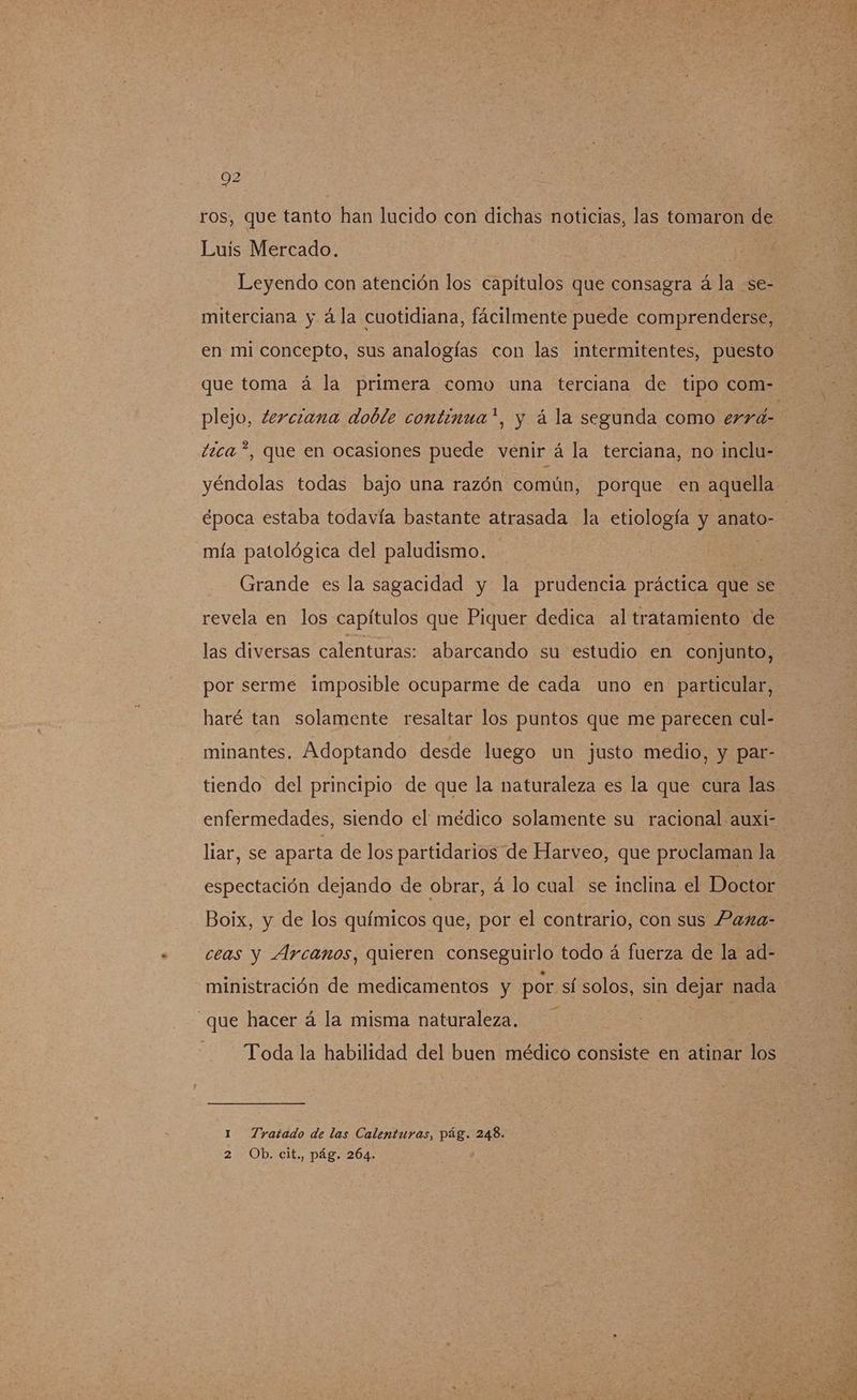 ros, que tanto han lucido con dichas noticias, las tomaron de Luis Mercado. Leyendo con atención los capitulos que consagra á la se- miterciana y ála cuotidiana, fácilmente puede comprenderse, en mi concepto, sus analogías con las intermitentes, puesto que toma á la primera como una terciana de tipo com- plejo, terciana doble continua*, y á la segunda como errá- tica *, que en ocasiones puede venir á la terciana, no inclu- yéndolas todas bajo una razón común, porque en aquella época estaba todavía bastante atrasada la etiología y anato- | mía patológica del paludismo. Grande es la sagacidad y la prudencia práctica que se revela en los capítulos que Piquer dedica al tratamiento de las diversas calenturas: abarcando su estudio en conjunto, por serme imposible ocuparme de cada uno en particular, haré tan solamente resaltar los puntos que me parecen cul- minantes. Adoptando desde luego un justo medio, y par- tiendo del principio de que la naturaleza es la que cura las enfermedades, siendo el médico solamente su racional auxi- liar, se aparta de los partidarios de Harveo, que proclaman la espectación dejando de obrar, á lo cual se inclina el Doctor Boix, y de los químicos que, por el contrario, con sus Paxa- ceas y Arcanos, quieren conseguirlo todo á fuerza de la ad- ministración de medicamentos y por sí solos, sin dejar nada _que hacer á la misma naturaleza. Toda la habilidad del buen médico consiste en atinar los 1 Tratado de las Calenturas, pág. 248. 2 Ob. cit., pág. 264.