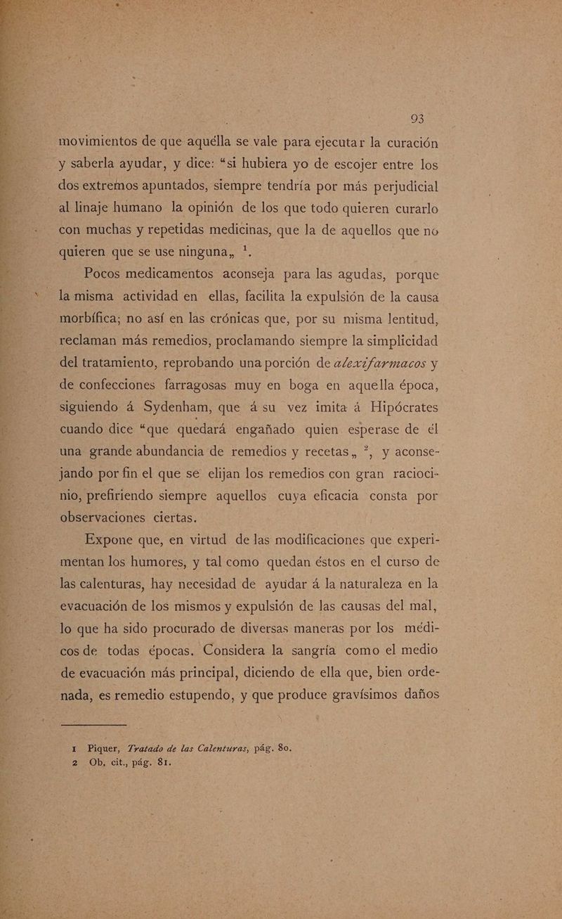+. de > > gee dre ad e A AA E A IO O md ER E A 2 ds us kn A ai - q e e pa . - y pe d ñ A E A 93 movimientos de que aquélla se vale para ejecutar la curación y saberla ayudar, y dice: “si hubiera yo de escojer entre los dos extremos apuntados, siempre tendría por más perjudicial al linaje humano la opinión de los que todo quieren curarlo con muchas y repetidas medicinas, que la de aquellos que no Pocos medicamentos aconseja para las agudas, porque la misma actividad en ellas, facilita la expulsión de la causa morbífica; no así en las crónicas que, por su misma lentitud, reclaman más remedios, proclamando siempre la simplicidad del tratamiento, reprobando una porción de aJex2farmacos y de confecciones farragosas muy en boga en aquella época, siguiendo á Sydenham, que ásu vez imita á Hipócrates cuando dice “que quedará engañado quien esperase de el 2 una grande abundancia de remedios y recetas, *, y aconse- jando por fin el que se elijan los remedios con gran racioci- nio, prefiriendo siempre aquellos cuya eficacia consta por observaciones ciertas. Expone que, en virtud de las modificaciones que experi- mentan los humores, y tal como quedan éstos en el curso de las calenturas, hay necesidad de ayudar á la naturaleza en la evacuación de los mismos y expulsión de las causas del mal, cos de todas épocas. Considera la sangría como el medio de evacuación más principal, diciendo de ella que, bien orde- nada, es remedio estupendo, y que produce gravísimos daños 1 Piquer, Tratado de las Calenturas, pág. 80. 2 Ob, cit., pág. 81.