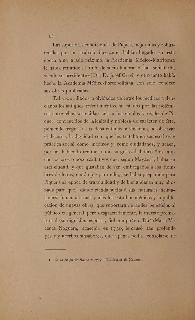 OS Las superiores condiciones de Piquer, mejoradas y robus- tecidas por un trabajo incesante, habían llegado en esta época á su grado máximo; la Academia Médico-Matritense le había remitido el título de socio honorario, sin solicitarlo, siendo su presidente el Dr. D. Josef Cervi, y otro tanto había hecho la Academia Medico-Portopolitana, con solo conocer sus obras publicadas. Tal vez acallados ú olvidados ya entre los médicos valen- cianos los antiguos resentimientos, suscitados por las polémi- cas entre ellos sostenidas; acaso los émulos y rivales de Pi- quer, convencidos de la lealtad y nobleza de carácter de éste, poniendo tregua á sus desatentadas intenciones, al observar el decoro y la dignidad con que les trataba en sus escritos y práctica social como médicos y como ciudadanos, y acaso, por fin, habiendo renunciado á su gusto diabólico “los mu-- chos ociosos ó poco caritativos que, según Mayans?, había en esta ciudad, y que gustaban de ver embregados á los hom- bres de letras, dando pie para ello,,, se había preparado para Piquer una época de tranquilidad y de bienandanza muy abo- nada para que, dando rienda suelta á sus naturales inclina= ciones, fomentara más y más los estudios médicos y la publi- cación de nuevas obras que reportaran grandes beneficios al público en general; pero desgraciadamente, la muerte prema- tura de su dignísima esposa y fiel compañera Doña María Vi-- centa Noguera, acaecida en 1750, le causó tan profundo pesar y acerbos sinsabores, que apenas podía consolarse de 1 Carta en 30 de Enero de 1751.—Biblioteca de Mayans.