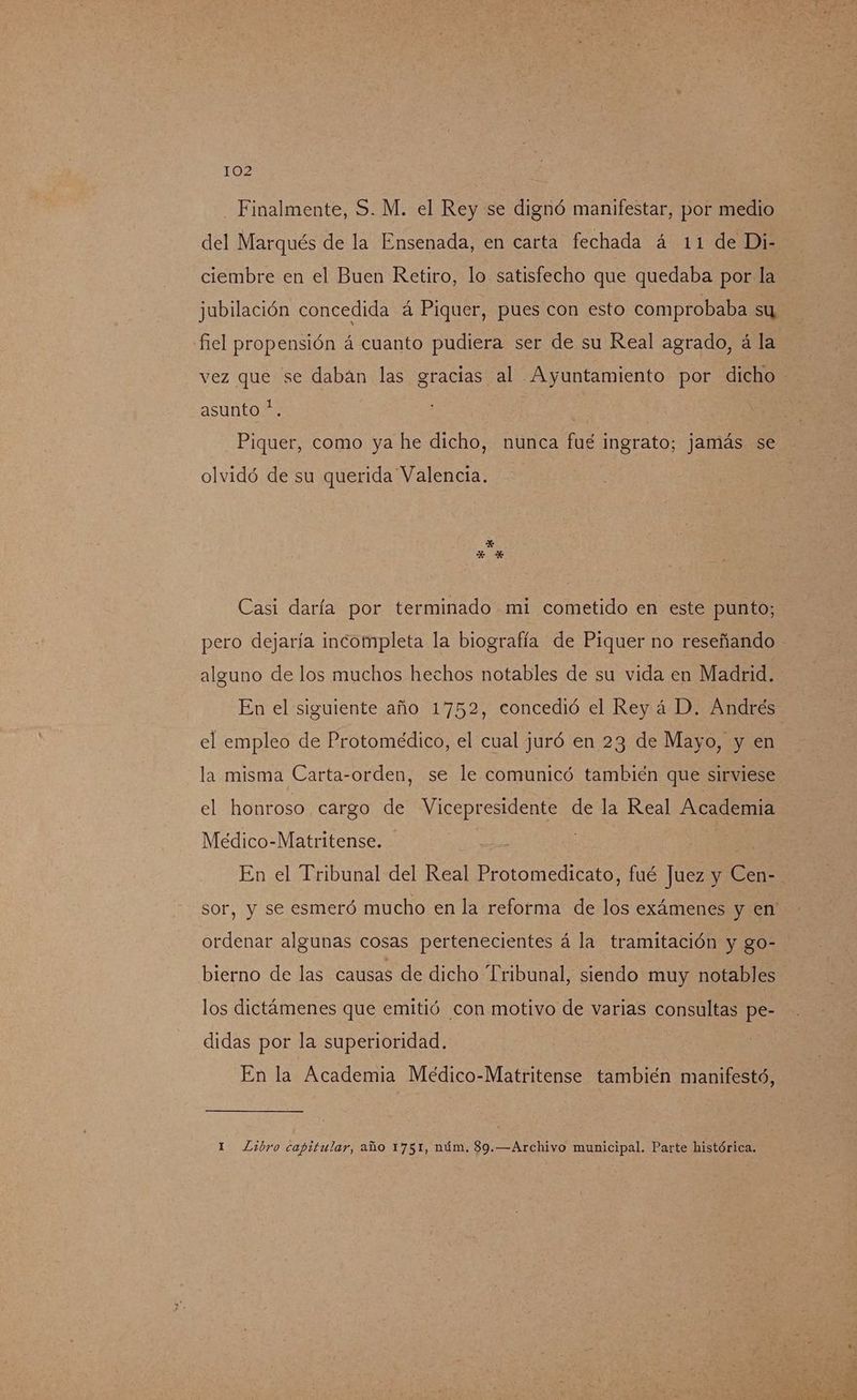 Finalmente, S. M. el Rey se dignó manifestar, por medio del Marqués de la Ensenada, en carta fechada á 11 de Di- ciembre en el Buen Retiro, lo satisfecho que quedaba por la jubilación concedida á Piquer, pues con esto comprobaba su fiel propensión á cuanto pudiera ser de su Real agrado, á la asunto *. Piquer, como ya he dicho, nunca fué ingrato; jamás se olvidó de su querida Valencia. Casi daría por terminado mi cometido en este punto; pero dejaría incompleta la biografía de Piquer no reseñando alguno de los muchos hechos notables de su vida en Madrid. el empleo de Protomédico, el cual juró en 23 de Mayo, y en la misma Carta-orden, se le comunicó también que sirviese el honroso cargo de Vicepresidente de la Real Academia Meédico-Matritense. En el Tribunal del Real Protomedicato, fué Juez y Cen- ordenar algunas cosas pertenecientes á la tramitación y go- bierno de las causas de dicho Tribunal, siendo muy notables los dictámenes que emitió con motivo de varias consultas pe- didas por la superioridad. En la Academia Meéedico-Matritense también manifestó, 1 Libro capitular, año 1751, núm, 89.—Archivo municipal. Parte histórica.