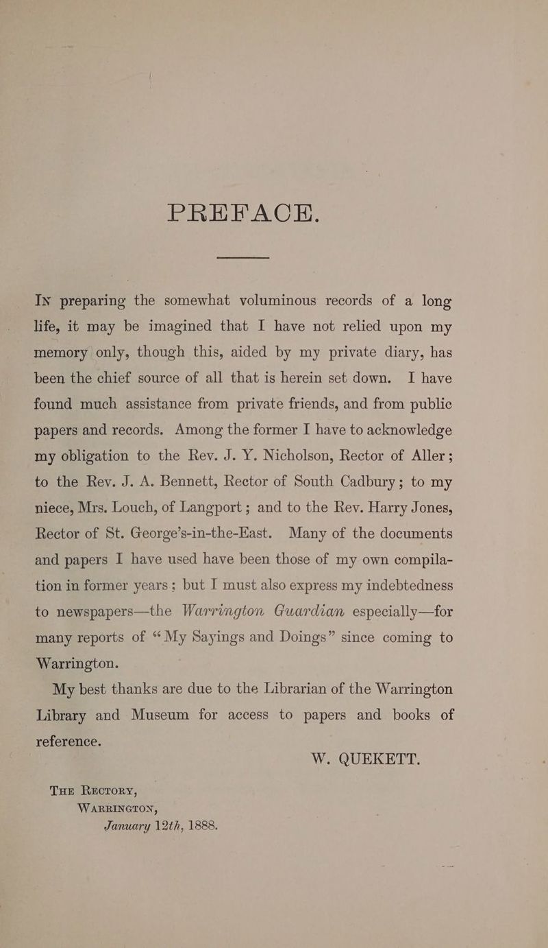 PREFACH. In preparing the somewhat voluminous records of a long life, it may be imagined that I have not relied upon my memory only, though this, aided by my private diary, has been the chief source of all that is herein set down. I have found much assistance from private friends, and from public papers and records. Among the former I have to acknowledge my obligation to the Rev. J. Y. Nicholson, Rector of Aller ; to the Rev. J. A. Bennett, Rector of South Cadbury; to my niece, Mrs. Louch, of Langport ; and to the Rev. Harry Jones, Rector of St. George’s-in-the-East. Many of the documents and papers I have used have been those of my own compila- tion in former years: but I must also express my indebtedness to newspapers—the Warrington Guardian especially—for many reports of “ My Sayings and Doings” since coming to Warrington. My best thanks are due to the Librarian of the Warrington Library and Museum for access to papers and books of reference. W. QUEKETT. THe Recrory, WARRINGTON, January 12th, 1888.