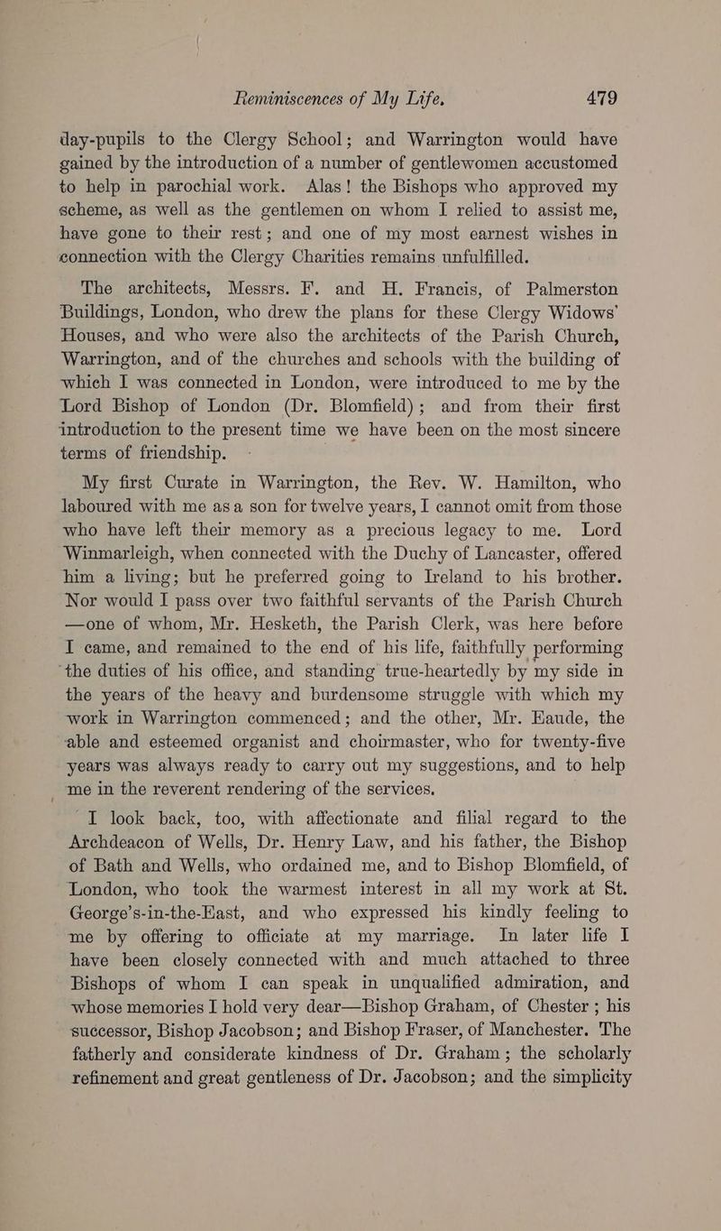 day-pupils to the Clergy School; and Warrington would have gained by the introduction of a number of gentlewomen accustomed to help in parochial work. Alas! the Bishops who approved my scheme, as well as the gentlemen on whom I relied to assist me, have gone to their rest; and one of my most earnest wishes in connection with the Clergy Charities remains unfulfilled. The architects, Messrs. F. and H. Francis, of Palmerston Buildings, London, who drew the plans for these Clergy Widows’ Houses, and who were also the architects of the Parish Church, Warrington, and of the churches and schools with the building of which I was connected in London, were introduced to me by the Lord Bishop of London (Dr. Blomfield); and from their first introduction to the present time we have been on the most sincere terms of friendship. | My first Curate in Warrington, the Rev. W. Hamilton, who laboured with me asa son for twelve years, I cannot omit from those who have left their memory as a precious legacy to me. Lord Winmarleigh, when connected with the Duchy of Lancaster, offered him a living; but he preferred going to Ireland to his brother. Nor would I pass over two faithful servants of the Parish Church —one of whom, Mr. Hesketh, the Parish Clerk, was here before I came, and remained to the end of his life, faithfully performing ‘the duties of his office, and standing’ true-heartedly by my side in the years of the heavy and burdensome struggle with which my work in Warrington commenced; and the other, Mr. Haude, the able and esteemed organist and choirmaster, who for twenty-five years was always ready to carry out my suggestions, and to help _ me in the reverent rendering of the services. I look back, too, with affectionate and filial regard to the Archdeacon of Wells, Dr. Henry Law, and his father, the Bishop of Bath and Wells, who ordained me, and to Bishop Blomfield, of ‘London, who took the warmest interest in all my work at Bt. George’s-in-the-EKast, and who expressed his kindly feeling to me by offering to officiate at my marriage. In later life I have been closely connected with and much attached to three Bishops of whom I can speak in unqualified admiration, and whose memories I hold very dear—Bishop Graham, of Chester ; his successor, Bishop Jacobson; and Bishop Fraser, of Manchester. The fatherly and considerate kindness of Dr. Graham; the scholarly refinement and great gentleness of Dr. Jacobson; and the simplicity