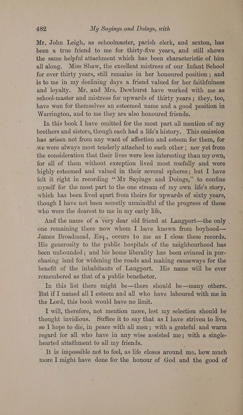 Mr. John Leigh, as schoolmaster, parish clerk, and sexton, has been a true friend to me for thirty-five years, and still shows the same helpful attachment which has been characteristic of him all along. Miss Shaw, the excellent mistress of our Infant School for over thirty years, still remains in her honoured position; and is to me in my declining days a friend valued for her faithfulness and loyalty. Mr. and Mrs. Dewhurst have worked with me as school-master and mistress for upwards of thirty years; they, too, have won for themselves an esteemed name and a good position 1 in Warrington, and to me they are also honoured friends. In this book I have omitted for the most part all mention of my brothers and sisters, though each had a life’s history. This omission has arisen not from any want of affection and esteem for them, for -we were always most tenderly attached to each other; nor yet from - the consideration that their lives were less interesting than my own, for all of them without exception lived most usefully and were highly esteemed and valued in their several spheres; but I have felt it right in recording ‘‘My Sayings and Doings,” to confine myself for the most part to the one stream of my own life’s story, which has been lived apart from theirs for upwards of sixty years, though I have not been secretly unmindful of the progress of those who were the dearest to me in my early life. And the name of a very dear old friend at Langport—the only | one remaining there now whom I have known from boyhood—~ James Broadmead, Esq., occurs to me as I close these records. His generosity to the public hospitals of the neighbourhood has been unbounded; and his home liberality has been evinced in pur- chasing land for widening the roads and making causeways for the benefit of the inhabitants of Langport. His name will be ever remembered as that of a public benefactor. In this list there might be—there should be—many others. But if I named all I esteem and all who have laboured with me in the Lord, this book would have-no limit. I will, therefore, not mention more, lest my selection should be thought invidious. Suffice it to say that as I have striven to live, so I hope to die, in peace with all men; with a grateful and warm regard for all who have in any wise assisted me; with a single- hearted attathment to all my friends. It is impossible not to feel, as life closes around me, how much more I might have done for the honour of God and the good of