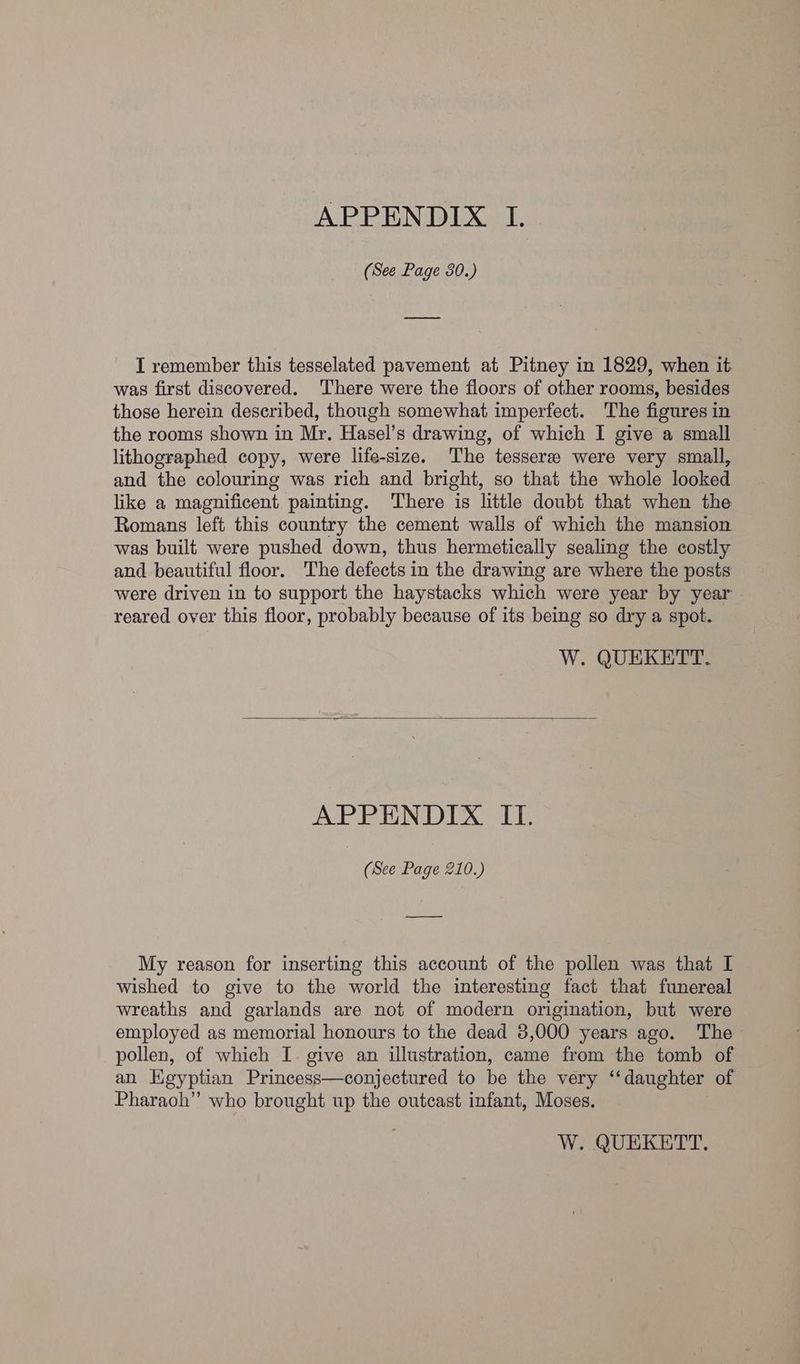 APPENDIX I. (See Page 30.) I remember this tesselated pavement at Pitney in 1829, when it was first discovered. There were the floors of other rooms, besides those herein described, though somewhat imperfect. The figures in the rooms shown in Mr. Hasel’s drawing, of which I give a small lithographed copy, were life-size. The tesseree were very small, and the colouring was rich and bright, so that the whole looked like a magnificent painting. There is little doubt that when the Romans left this country the cement walls of which the mansion was built were pushed down, thus hermetically sealing the costly and beautiful floor. The defects in the drawing are where the posts were driven in to support the haystacks which were year by year reared over this floor, probably because of its being so dry a spot. W. QUEKETT. APPENDIX II. (See Page 210.) My reason for inserting this account of the pollen was that I wished to give to the world the interesting fact that funereal wreaths and garlands are not of modern origination, but were employed as memorial honours to the dead 3,000 years ago. The pollen, of which I. give an illustration, came from the tomb of an Kgyptian Princess—conjectured to be the very ‘‘daughter of Pharaoh” who brought up the outcast infant, Moses.