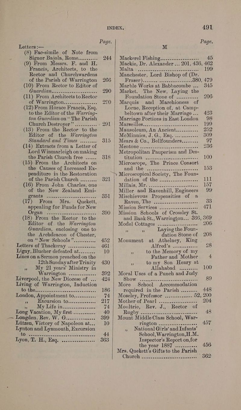 Letters :— (8) Fac-simile of Note from a ‘Signor Bajola, Rome........... (9) From Messrs. F. and H. Francis, Architects, to the Rector and Churchwardens of the Parish of Warrington (10) From Rector to Editor of POTENT. ceiewenseed acess (11) From Architects to Rector OEP WV ALTINGCON sc invcdlscosenes (12) From Horace Francis, Esq. to the Editor of the Warring- ton Guardian on “ The Parish Church Destroyer ”’ (13) From the Rector to the Editor of the Warrington Standard and Times (14) Extracts from a Letter of Lord Winmarleigh on making the Parish Church free (15) From the Architects on the Causes of Increased Ex- penditure in the Restoration of the Parish Church (16) From John Charles, one of the New Zealand Emi- ME AUB ie vob si isch vives Srv e'vs oi 03 (17) From Mrs. Quekett, appealing for Funds for New Organ (18) From the Rector to the Editor of the Warrington Guardian, enclosing one to the Archdeacon of Chester, on “ New Schoois”............ Letters of Thackeray ............... Ligny, Blucher defeated at......... Lines on a Sermon preached on the ' 12th Sunday after Trinity », My 21 years’ Ministry in Warrington Liverpool, the New Diocese of ... Living of Warrington, Induction DOM GE Mis hit dais faders eteveceeescs London, Appointment to............ of PE XGUPEIOIL LO sci det Sivccces PMT LALG Iie ed ecesveveves Long Vacation, My first —~ Longden, Rev. W. G..........eeee0 Liitzen, Victory of Napoleon at... Lynton and Lynmouth, Excursion ROM icsSeevesssiecbosbedcse Lyon, T. HH, Esq. selsateatelaaletaleleve visiste eeeersecs eeseveeseces 491. INDEX, Page. Page. M 244 | Mackerel Fishing................000: 45 Mackie, Dr. Alexander... 201, 436, 462 Malta 199 Manchester, Lord Bishop of (Dr. Hpaser\ecsensddeetertie ee 380, 479 Marble Works at Babbacombe ... 345 Market. The New, Laying the Foundation Stone of ............ 206: Marquis and Marchioness of Lorne, Reception of, at Camp- beltown after their Marriage... 428 Marriage Portions in East London 98 DIBYSE1L OB cisiiordcivene Seceste Menkes se0 199 Mausoleum, An Ancient............ 252' MeMinnies, J; G.,,. Haq. <32iii.. 24s 309 Mears &amp; Co., Bellfounders......... 97 MLODCONG Wine ete org tec y css boareundls bn 236: Metropolitan Pauperism and Des- SU ANIaUs\ Coy iar Jer ee een eee 100 | Microscope, The Prince Consort MOU UNG Missa. siete tian eesaesets 153 'y Microscopical Society, The Foun- GAtEOM, OL COE pier rocenandancans Tl Milas Mr Si peitet oseees scx sieseesceae 157 Miller and Ravenhill, Engineers 99 Mischievous Propensities of a FREY Gig AL OP RCs oak fue enaeecinecas 33 Mission Services .........c0sssesesees 471 Mission Schools of Crossley St. and Bank St., Warrington... 366, 369 Model Cottages ....0.:.0..+0scesewees 206 Laying the Foun- dation Stone of 208 Monument at Athelney, King Aired iginccrteseenaus 28 to the Memory of my 29 2? 39 Father and Mother + 7 tomy Son Henry at Allahabad .......... OO Moral Uses of a Punch and Judy HONG ind \pecistiiee sine meen ee meananat More School Accommodation required inthe Parish ......... 448 Moseley, Professor ..........s0++ 52, 200 Mothew of: Pearl ccc peeer ets 204 Moultrie, Rev. J., Rector of RGD Ys sesuana een lerieeeead eh Ale 48 Mount Middle Class School, War- TINSCODS ieee saat ews 5T » National Girls’ and Infants’ t School, Warrington,H.M. Inspector’s Report on,for the year 1887 .........00 456 Mrs. Quekett’s Gifts to the Parish Church yieise. 7. vas hoes 862°