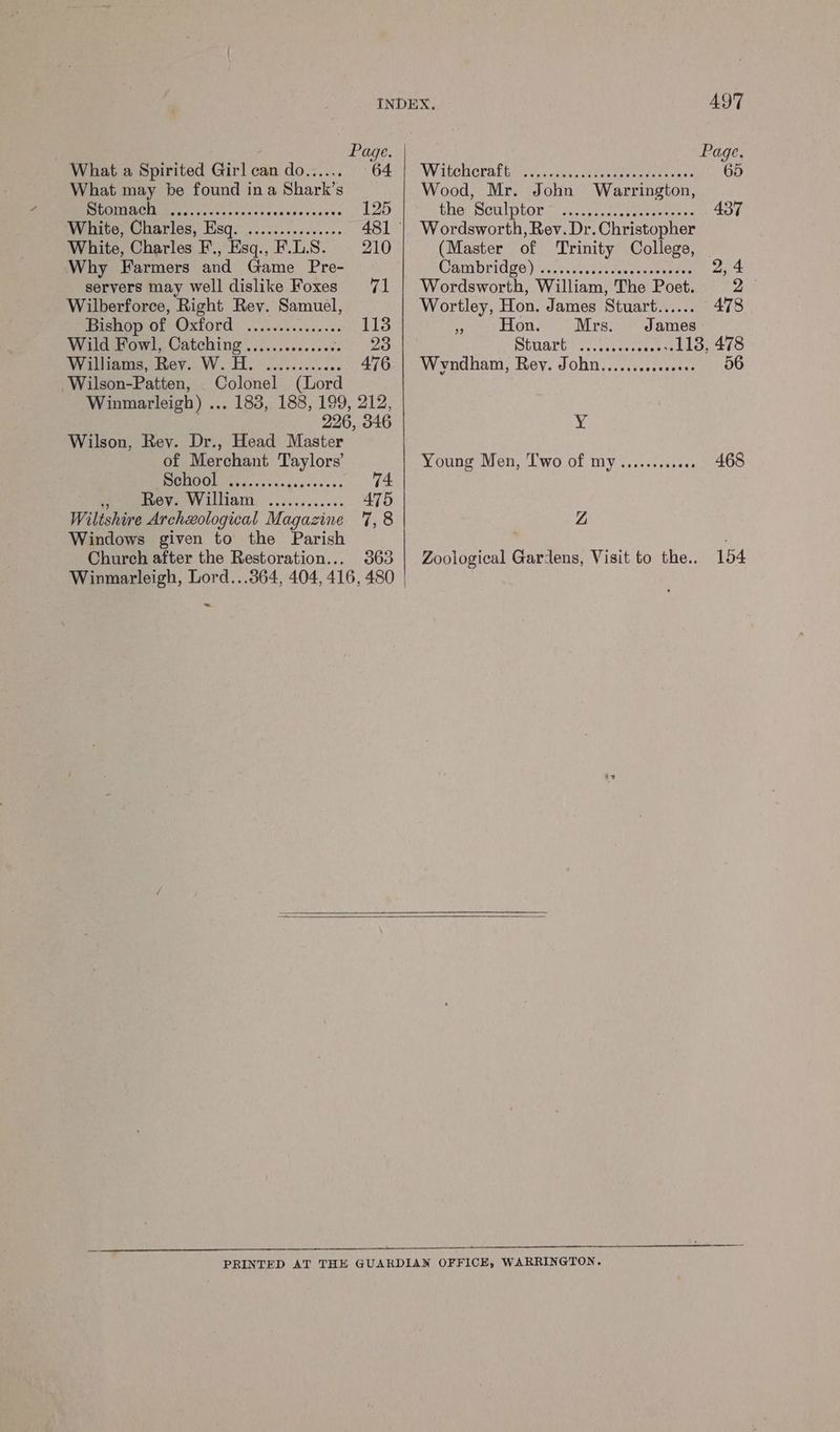 Winmarleigh, Lord...364, 404, 416, 480 | ~ INDEX 497 - Page. Page. What a Spirited Girl can do...... OPP Re WaAtenoraltn yo, vesurccheeagnes far sagen 65 What may be found ina Shark’s Wood, Mr. John Warrington, BBO UREN Fy ccincy (atsscteestases 125 ther, Sculptor 71 s.Uen sccraea eet ae 437 White, Charles, Esq. ............... 481 | Wordsworth, Rev. Dr. Christopher White, Charles F., Esq., F.L.S. 210 (Master of ‘Trinity College, | Why Farmers and Game Pre- Cambridge) ‘ces siavaacavecascapietes j servers may well dislike Foxes 71 | Wordsworth, William, The Poet. ae Wilberforce, Right Rey. Samuel, Wortley, Hon. James Stuart...... 478 Pride OSTORG oo ec envass es 113 Hs Hon. Mrs. James Wild Fowl, Catching .............68 23 Stuare yan es 113, 478 Williams, Rey. W.H. ............ 476 | Wyndham, Rev. John............00. 56 Wilson-Patten, Colonel (Lord Winmarleigh) ... 183, 188, 199, 212, . 226, 346 Y Wilson, Rey. Dr., Head Master of Merchant Taylors’ Young Men, Two of my............ 468 PPR. Ses cease ess 74 PeeerOV A VV ILA: ..50.5...00. 475 Wiltshire Archzological Magazine 7,8 Z Windows given to the Parish .