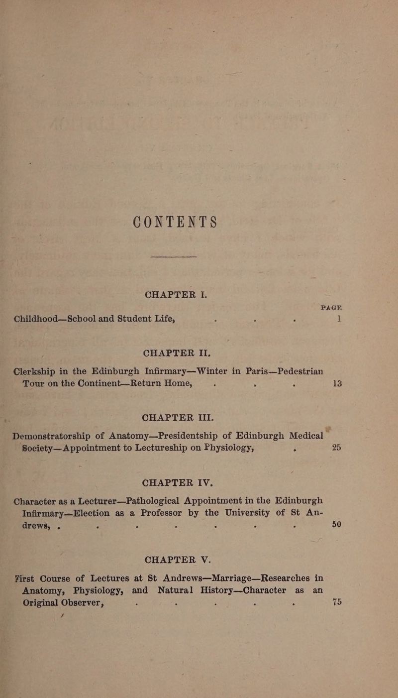 CONTENTS CHAPTER I. Childhood—School and Student Life, CHAPTER II. Clerkship in the Edinburgh Infirmary—Winter in Paris—Pedestrian Tour on the Continent—Return Home, ‘ CHAPTER III. Society— Appointment to Lectureship on Physiology, : CHAPTER IV. Character as a Lecturer—Pathological Appointment in the Edinburgh Infirmary—Election as a Professor by the University of St An- drews, . P . A : é ¢ CHAPTER V. First Course of Lectures at St Andrews—Marriage—Researches in Anatomy, Physiology, and Natural History—Character as an Original Observer, : : R . A f 13 25 50 75