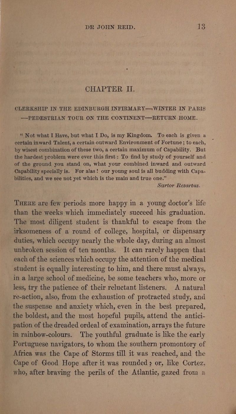 CHAPTER II. CLERKSHIP IN THE EDINBURGH INFIRMARY— WINTER IN PARIS — PEDESTRIAN TOUR ON THE CONTINENT—RETURN HOME. “ Not what I Have, but what I Do, is my Kingdom. To each is given a certain inward Talent, a certain outward Environment of Fortune; to each, by wisest combination of these two, a certain maximum of Capability. But the hardest problem were ever this first: To find by study of yourself and of the ground you stand on, what your combined inward and outward Capability specially is. For alas! our young soul is all budding with Capa- bilities, and we see not yet which is the main and true one.” Sartor Resartus. THERE are few periods more happy in a young doctor’s life than the weeks which immediately succeed his graduation. The most diligent student is thankful to escape from the irksomeness of a round of college, hospital, or dispensary duties, which occupy nearly the whole day, during an almost unbroken session of ten months. It can rarely happen that each of the sciences which occupy the attention of the medical ‘student is equally interesting to him, and there must always, in a large school of medicine, be some teachers who, more or less, try the patience of their reluctant listeners. A natural re-action, also, from the exhaustion of protracted study, and the suspense and anxiety which, even in the best prepared, the boldest, and the most hopeful pupils, attend the antici- pation of the dreaded ordeal of examination, arrays the future in rainbow-colours. The youthful graduate is like the early Portuguese navigators, to whom the southern promontory of Africa was the Cape of Storms till it was reached, and the Cape of Good Hope after it was rounded + or, like Cortez, who, after braving the perils of the Atlantic, gazed from a