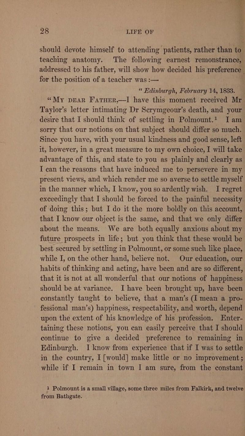 should devote himself to attending patients, rather than to teaching anatomy. The following earnest remonstrance, addressed to his father, will show how decided his preference for the position of a teacher was :— “ Edinburgh, February 14, 1833. “My pear Fatner,—I have this moment received Mr Taylor’s letter intimating Dr Serymgeour’s death, and your desire that I should think of settling in Polmount.t I am sorry that our notions on that subject should differ so much. Since you have, with your usual kindness and good sense, left it, however, in a great measure to my own choice, I will take advantage of this, and state to you as plainly and clearly as I can the reasons that have induced me to persevere in my present views, and which render me so averse to settle myself in the manner which, I know, you so ardently wish. I regret exceedingly that I should be forced to the painful necessity of doing this; but I do it the more boldly on this account, that I know our object is the same, and that we only differ about the means. We are both equally anxious about my future prospects in life; but you think that these would be best secured by settling in Polmount, or some such like place, while I, on the other hand, believe not. Our education, our habits of thinking and acting, have been and are so different, that it is not at all wonderful that our notions of happiness should be at variance. I have been brought up, have been constantly taught to believe, that a man’s (I mean a pro- fessional man’s) happiness, respectability, and worth, depend upon the extent of his knowledge of his profession. Enter- taining these notions, you can easily perceive that I should continue to give a decided preference to remaining in Edinburgh. I know from experience that if I was to settle in the country, I [would] make little or no improvement ; while if I remain in town I am sure, from the constant 1 Polmount is a small village, some three miles from Falkirk, and twelve from Bathgate.