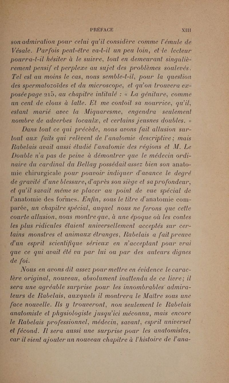 son admiration pour celui qu’il considère comme l’émule de Vésale. Parfois peut-étre va-t-1l un peu loin, elle lecteur pourra-t-il hésiter à le suivre, loul en demeurant singuliè- rement pensif el perplexe au sujet des problèmes soulevés. Tel esl au moins le cas, nous semble-t-il, pour la question des spermatozoïdes el du microscope, el qu'on trouvera ex- posée page 219, au chapitre inlilulé : « La génilure, comme un cent de clous à latte. Et me contoil sa nourrice, qu'il, eslant marié avec la Miquaresme, engendra seulement nombre de adverbes locaulæ, el cerlains jeusnes doubles. » Dans tout ce qui précède, nous avons fait allusion sur- tout aux faits qui relèvent de l'anatomie descriplive ; mais Rabelais avait aussi étudié l'anatomie des régions et M. Le Double n'a pas de peine à démontrer que le médecin ordi- natre du cardinal du Bellay possédait assez bien son anato- mie chirurgicale pour pouvoir indiquer d'avance le degré de gravité d’uné blessure, d’après son siège el sa profondeur, et qu’il savait méme se placer au point de vue spécial de l'anatomie des formes. Æn/in, sous le titre d'anatomie com- parée, un chapitre spécial, auquel nous ne ferons que cette courte allusion, nous montre que, à une époque où les contes les plus ridicules étaient universellement acceplés sur cer- lains monstres et animaux étranges, Rabelais a fait preuve d’un esprit scientifique sérieux en n'acceplant pour vrai que ce qui avait élé vu par lui ou par des auleurs dignes de foi. Nous en avons dit assez pour mettre en évidence le carac- lère original, nouveau, absolument inattendu de ce livre; il sera une agréable surprise pour les innombrables admira- leurs de Rabelais, auxquels il montrera le Maitre sous une face nouvelle. Ils y trouveront, non seulement le Rabelais anatomiste el phystologiste jusqu'ici méconnu, mais encore _ le Rabelais professionnel, médecin, savant, esprit universel et fécond. Il sera aussi une surprise pour les analomistes, _ car il vient ajouler un nouveau chapitre à l'histoire de l’ana-