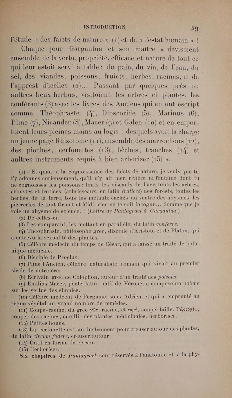 l'étude « des faicts de nature » (1)et de «l'estat humain » ! Chaque jour Gargantua et son maître « devisoient ensemble de la vertu, propriété, efficace et nature de tout ce qui leur estoit servi à table: du pain, du vin, de l’eau, du sel, des viandes, poissons, fruicts, herbes, racines, et de l'apprest d'icelles (2)... Passant par quelques prés ou aultres lieux herbus, visitoient les arbres et plantes, les conférants (3) avec les livres des Anciens qui en ont eseript comme Théophraste (4), Dioscoride (5), Marinus (6), Pline (5), Nicander (8), Macer (9) et Galen (10) et en empor- toient leurs pleines mains au logis : desquels avoit la charge un jeune page Rhizotome (11), ensemble des marrochons (12), des pioches, cerfouettes (13), bèches, tranches (14) et aultres instruments requis à bien arborizer (19) ». (1) « Et quant à la cognoissance des faicts de nature, je veulx que tu t'y adonnes curieusement, qu'il n'y ait mer, rivière ni fontaine dont tu ne cognoisses les poissons: touts les oiseaulx de l’aer, touts les arbres, arbustes et frutices (arbrisseaux, en latin frutices) des forests, toutes les herbes de la terre, tous les métaulx cachés au ventre des abysmes, les pierreries de tout Orient et Midi, rien ne te soit incognu... Somme que je voie un abysme de science. » (Lettre de Pantagruel à Gargantua.) (2) De celles-ci. (3) Les comparant, les mettant en parallèle, du latin conferre. (4) Théophraste, philosophe grec, disciple d'Aristote et de Platon, qui a entrevu la sexualité des plantes. (5) Célèbre médecin du temps de César, qui a laissé un traité de bota- nique médicale. (6) Disciple de DRE (7) Pline l'Ancien, célèbre naturaliste romain qui vivait au premier siècle de notre ère. (8) Écrivain grec de Colophon, auteur d'un traité des poisons. (9) Emilius Macer, poète latin, natif de Vérone, a composé un poème sur les vertus des simples. (10) Célèbre médecin de Pergame, sous Adrien, et qui a emprunté au règne végétal un grand nombre de remèdes. (11) Coupe-racine, du grec pia, racine, et tour, coupe, taille. P&amp;oroyiw, couper des racines, cueillir des plantes médicinales, herboriser. (12) Petites houes. (13) La cerfouette est un instrument pour creuser autour des plantes, du latin circum fodere, creuser autour. (14) Outil en forme de ciseau. (19) Herboriser. Six chapitres de Pantagruel sont réservés à l'anatomie et à la phy-
