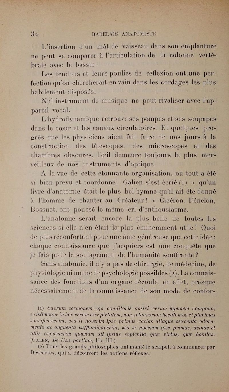 L'insertion d'un mât de vaisseau dans son emplanture ne peut se comparer à larticulation de la colonne verté- brale avec le bassin. Les tendons et leurs poulies de réflexion ont une per- fection qu'on chercherait en vain dans les cordages les plus habilement disposés. | Nul instrument de musique ne peut rivaliser avec lap- pareil vocal. L'hydrodynamique retrouve ses pompes et ses soupapes dans le cœur et les canaux circulatoires. Et quelques pro- grès que les physiciens aient fait faire de nos jours à la construction des télescopes, des microscopes et des chambres obscures, l'œil demeure toujours le plus mer- veilleux de nos instruments d'optique. À la vue de cette étonnante organisation, où tout a été si bien prévu et coordonné, Galien s’est écrié (1) « qu'un livre d'anatomie était le plus bel hymne qu'il ait été donné à l’homme de chanter au Créateur! » Cicéron, Fénelon, Bossuet, ont poussé le même cri d'enthousiasme. L'anatomie serait encore la plus belle de toutes les sciences si elle n’en était Ta plus éminemment utile! Quoi de plus réconfortant pour une âme généreuse que cette idée : chaque connaissance que j'acquiers est une conquête que je fais pour le soulagement de l'humanité souffrante ? Sans anatomie, il n'y a pas de chirurgie, de médecine, de physiologie ni même de psychologie possibles (2). La connais- sance des fonctions d'un organe découle, en effet, presque nécessairement de la connaissance de son mode de confor- (1) Sacrum sermonem ego condiloris nostri verum hymnem compono, ecislimoque in hoc veram esse pielalem, non si taurorum hecatomba ei plurimas sacrificaverim, sed si noverim ipse primus casias aliaque sexcenta odora- menla ac onguenta sufflumigaverim, sed si noverim ipse primas, deinde et aliis exposuerim quænam sil ipsius sapienlia, quæ virlus, quæ boniltas. (GALEN, De Usu partium, lib. 1L.) (2) Tous les grands philosophes ont manié le scalpel, à commencer par Descartes, qui a découvert les actions réflexes.