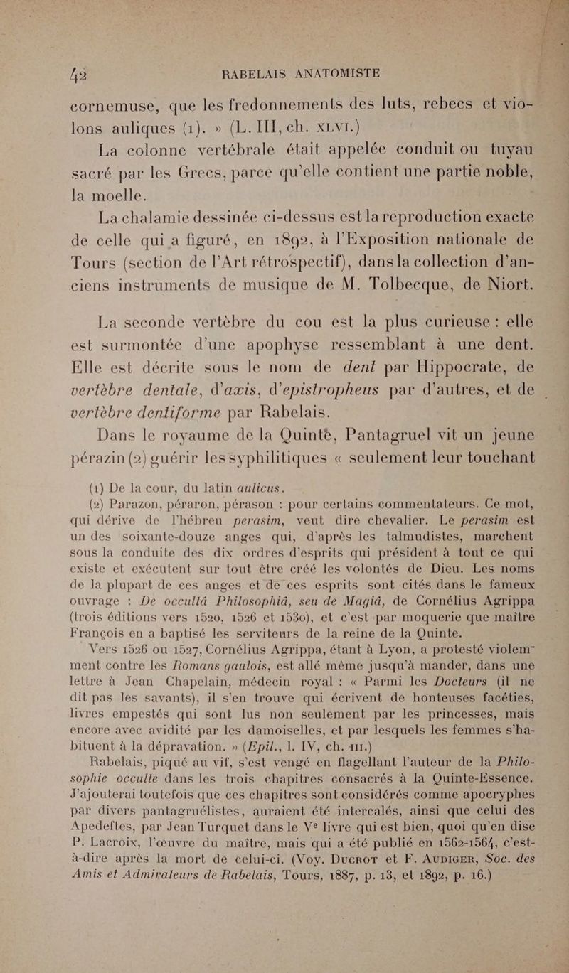 cornemuse, que les fredonnements des luts, rebecs et vio=. lons auliques (1). » (L.IIT, ch. xLvr.) La colonne vertébrale était appelée conduit ou tuyau sacré par les Grecs, parce qu'elle contient une partie noble, la moelle. | La chalamie dessinée ci-dessus est la reproduction exacte de celle qui a figuré, en 1892, à l'Exposition nationale de Tours (section de l'Art rétrospectif), dans la collection d’an- ciens instruments de musique de M. Tolbecque, de Niort. La seconde vertèbre du cou est la plus curieuse : elle est surmontée d’une apophyse ressemblant à une dent. Elle est décrite sous le nom de dent par Hippocrate, de verlèbre dentale, d'axis, d'epistropheus par d’autres, et de vertèbre denliforme par Rabelais. Dans le royaume de la Quintée, Pantagruel vit un Jeune pérazin (2) guérir les syphilitiques « seulement leur touchant (1) De la cour, du latin aulicus. (2) Parazon, péraron, pérason : pour certains commentateurs. Ce mot, qui dérive de l'hébreu perasim, veut dire chevalier. Le perasim est un des soixante-douze anges qui, d’après les talmudistes, marchent sous la conduite des dix ordres d’esprits qui président à tout ce qui existe et exécutent sur tout être créé les volontés de Dieu. Les noms de la plupart de ces anges et de ces esprits sont cités dans le fameux ouvrage : De occullâ Philosophiä, seu de Magiâ, de Cornélius Agrippa (trois éditions vers 1520, 1526 et 1530), et c'est par moquerie que maître François en a baptisé les serviteurs de la reine de la Quinte. Vers 1526 ou 1527, Cornélius Agrippa, étant à Lyon, a protesté violem- ment contre les Romans gaulois, est allé même jusqu'à mander, dans une lettre à Jean Chapelain, médecin royal : « Parmi les Docteurs (il ne dit pas les savants), il s'en trouve qui écrivent de honteuses facéties, livres empestés qui sont lus non seulement par les princesses, mais encore avec avidité par les damoiselles, et par lesquels les femmes s’ha- bituent à la dépravation. » (Epil., 1. IV, ch. x.) Rabelais, piqué au vif, s'est vengé en flagellant l’auteur de la Philo- sophie occulle dans les trois chapitres consacrés à la Quinte-Essence. J'ajouterai toutefois que ces chapitres sont considérés comme apocryphes par divers pantagruélistes, auraient été intercalés, ainsi que celui des Apedeftes, par Jean Turquet dans le Ve livre qui est bien, quoi qu'en dise P. Lacroix, l'œuvre du maître, mais qui a été publié en 1562-1564, c'est- a-dire après la mort dé celui-ci. (Voy. Ducror et F. AuniGer, Soc. des Amis et Admirateurs de Rabelais, Tours, 1887, p. 13, et 1892, p. 16.)