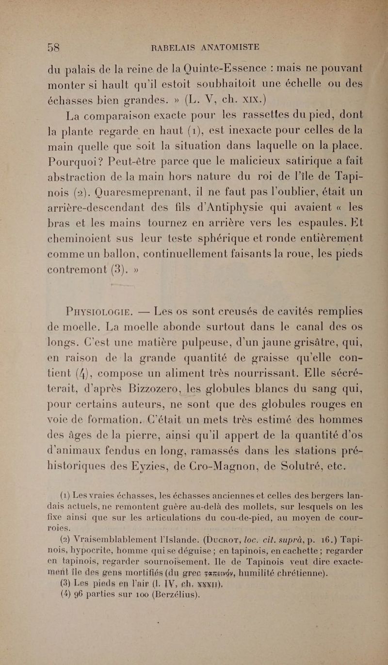 du palais de la reine de la Quinte-Essence : mais ne pouvant monter si hault qu'il estoit soubhaitoit une échelle ou des échasses bien grandes. » (L. V, ch. xix.) La comparaison exacte pour les rassettes du pied, dont la plante regarde en haut (1), est inexacte pour celles de la main quelle que soit la situation dans laquelle on la place. Pourquoi? Peut-être parce que le malicieux satirique a fait abstraction de la main hors nature du roi de l’île de Fapi- nois (2). Quaresmeprenant, il ne faut pas l'oublier, était un arrière-descendant des fils d'Antiphysie qui avaient « les bras et les mains tournez en arrière vers les espaules. Et cheminoient sus leur teste sphérique et ronde entièrement comme un ballon, continuellement faisants la roue, les pieds contremont (3). » PaysioLoGiEe. — Les os sont creusés de cavités remplies de moelle, La moelle abonde surtout dans le canal des os longs. C'est une matière pulpeuse, d’un jaune grisâtre, qui, en raison de la grande quantité de graisse qu'elle con- tient (4), compose un aliment très nourrissant. Elle sécré- terait, d'après Bizzozero, les globules blancs du sang qui, pour certains auteurs, ne sont que des globules rouges en voie de formation. C'était un mets très estimé des hommes des âges de la pierre, ainsi qu'il appert de la quantité d'os d'animaux fendus en long, ramassés dans les stations pré- historiques des Evyzies, de Cro-Magnon, de Solutré, ete. (1) Les vraies échasses, les échasses anciennes et celles des bergers lan- dais actuels, ne remontent guère au-delà des mollets, sur lesquels on les fixe ainsi que sur les articulations du cou-de-pied, au moyen de cour- roies. (2) Vraisemblablement l'Islande. (Ducror, loc. cit. suprà, p. 16.) Tapi- nois, hypocrite, homme quise déguise; en tapinois, en cachette; regarder en tapinois, regarder sournoisement. Ile de Tapinois veut dire exacte- ment île des gens mortifiés (du grec taxewdv, humilité chrétienne). (3) Les pieds en l'air (L IV, ch. xxx), (4) 96 parties sur 100 (Berzélius).