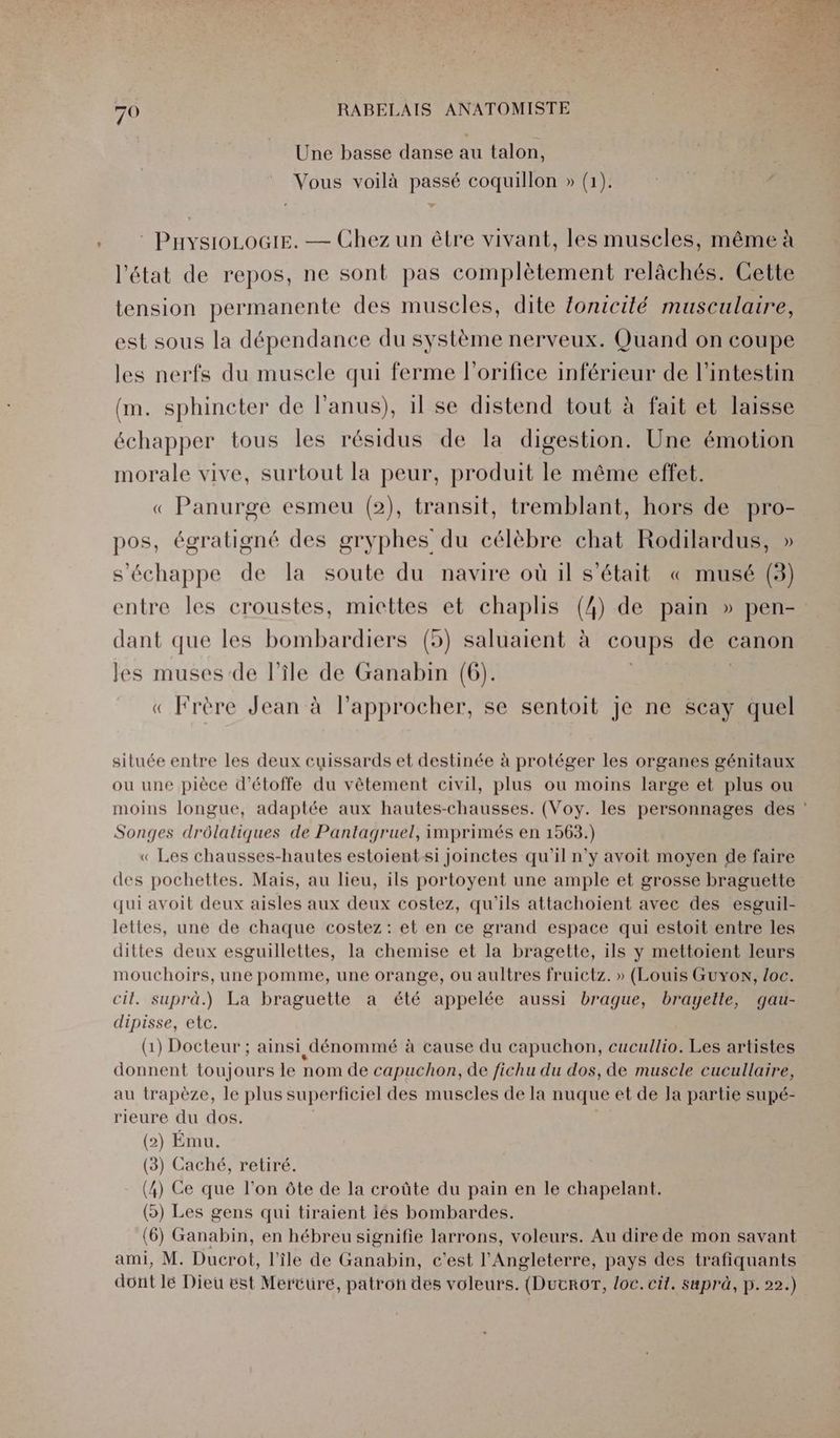 Une basse danse au talon, Vous voilà passé coquillon » (1). : PnysioLoGiE. — Chez un être vivant, les muscles, même à l'état de repos, ne sont pas complètement relâächés. Cette tension permanente des muscles, dite {onicilé musculaire, est sous la dépendance du système nerveux. Quand on coupe les nerfs du muscle qui ferme l’orifice inférieur de l'intestin (m. sphincter de l'anus), 1l se distend tout à fait et laisse échapper tous les résidus de la digestion. Une émotion morale vive, surtout la peur, produit le même effet. « Panurge esmeu (2), transit, tremblant, hors de pro- pos, égratigné des gryphes du célèbre chat Rodilardus, » s'échappe de la soute du navire où 1l s'était « musé (3) entre les croustes, miettes et chaplis (4) de pain » pen- dant que les bombardiers (5) saluaient à coups de canon les muses de l’île de Ganabin (6). « Frère Jean à l’approcher, se sentoit je ne Scay quel située entre les deux cuissards et destinée à protéger les organes génitaux ou une pièce d’étoffe du vêtement civil, plus ou moins large et plus ou moins longue, adaptée aux hautes-chausses. (Voy. les personnages des : Songes drôlaliques de Pantagruel, imprimés en 1563.) « Les chausses-hautes estoientsi Joinctes qu'il n’y avoit moyen de faire des pochettes. Mais, au lieu, ils portoyent une ample et grosse braguette qui avoit deux aisles aux deux costez, qu'ils attachoient avec des esguil- lettes, une de chaque costez: et en ce grand espace qui estoit entre les dittes deux esguillettes, la chemise et la bragette, ils y mettoient leurs mouchoirs, une pomme, une orange, ou aultres fruictz. » (Louis Guyon, loc. cit. suprä.) La braguette a été appelée aussi brague, brayelle, qau- dipisse, etc. (1) Docteur ; ainsi dénommé à cause du capuchon, cucullio. Les artistes donnent toujours le nom de capuchon, de fichu du dos, de muscle cucullaire, au trapèze, le plus superficiel des muscles de la nuque et de Ja partie supé- rieure du dos. (2) Ému. (3) Caché, retiré. (4) Ce que l'on ôte de la croûte du pain en le chapelant. (o) Les gens qui tiraient lés bombardes. (6) Ganabin, en hébreu signifie larrons, voleurs. Au dire de mon savant ami, M. Duskôt, l'île de Ganabin, c'est l'Angleterre, pays des trafiquants dont lé Dieu ëst Mercure, patron des voleurs. (Ducror, loc. cit. suprà, p. 22.)