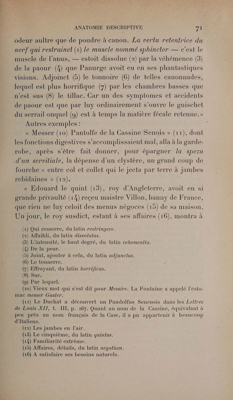 odeur aultre que de poudre à canon. La verlu retentrice du nerf qui restrainct (1) le muscle nommé sphincter — c'est le muscle de l'anus, — estoit dissolue (2) par la véhémence (3) de la paour (4) que Panurge avoit eu en ses phantastiques visions. Adjoinct (5) le tonnoire (6) de telles canonnades, lequel est plus horrifique (7) par les chambres basses que n'est sus (8) le tillac. Car un des symptomes et accidents de paour est que par luy ordinairement s'ouvre le guischet du serrail onquel (9) est à temps la matière fécale retenue.» Autres exemples : « Messer (10) Pantolfe de la Cassine Senois » (11), dont les fonctions digestives s’accomplissaient mal, alla à la garde- robe, après s'être fait donner, pour épargner /a speza d'un serviliale, la dépense d’un clystère, un grand coup de ? fourche « entre col et collet qui le jecta par terre à Jambes rebidaines » (12). « Edouard le quint (13), roy d'Angleterre, avoit en si grande privaulté (14) reçeu maistre Villon, banny de France, que rien ne luy celoit des menus négoces (15) de sa maison. Un jour, le roy susdict, estant à ses affaires (16), montra à J ? ÿ ÿ ) 1) Qui resserre, du latin restringere. 2) Affaibli, du latin dissolutus. 3) L'intensité, le haut degré, du latin vehementia. 4) De la peur. ) Joint, ajouter à cela, du latin adjuncltus. 6) Le tonnerre. 7) Effrayant, du latin horrificus. 8) Sur. 9) Par lequel. (10) Vieux mot qui s’est dit pour Messire. La Fontaine a appelé l’ésto- mac messer (raster. (11) Le Duchat à découvert un Pandolfus Senensis dans les Lettres de Louis XII, t. IIT, p. 267. Quant au nom de la Cassine, équivalant à peu près au nom français de la Case, il a pu appartenir à beaucoup d'Italiens. (12) Les jambes en l'air. (13) Le cinquième, du latin quintus. (14) Familiarité extrème. (19) Affaires, détails, du latin negotium. (16) À satisfaire ses besoins naturels. ( ( ( ( (