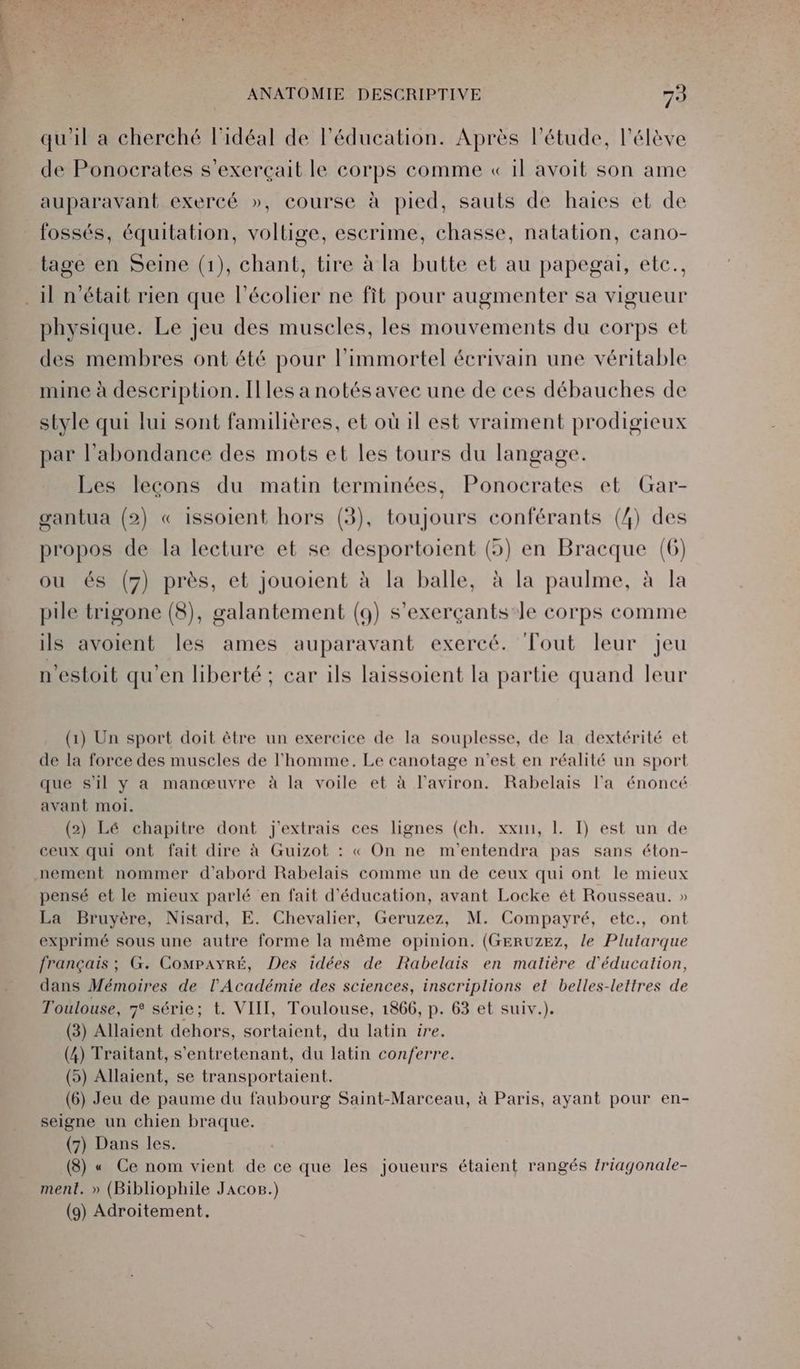 qu'il a cherché l'idéal de l'éducation. Après l'étude, l'élève de Ponocrates s’exerçait le corps comme « il avoit son ame auparavant exercé », course à pied, sauts de haies et de fossés, équitation, voltige, escrime, chasse, natation, cano- tage en Seine (1), chant, tire à la butte et au papegai, etc., . 1] n'était rien que l’écolier ne fit pour augmenter sa vigueur physique. Le jeu des muscles, les mouvements du corps et des membres ont été pour l’immortel écrivain une véritable mine à description. Illes a notés avec une de ces débauches de style qui lui sont familières, et où 1l est vraiment prodigieux par l'abondance des mots et les tours du langage. Les leçons du matin terminées, Ponocrates et Gar- gantua (2) « issoient hors (3), toujours conférants (4) des propos de la lecture et se desportoient (5) en Bracque (6) ou és (7) près, et jouoient à la balle, à la paulme, à la pile trigone (8), galantement (94) s’exerçants'le corps comme ils avoient les ames auparavant exercé. Tout leur jeu n’estoit qu'en hberté ; car ils laissoient la partie quand leur (1) Un sport doit ètre un exercice de la souplesse, de la dextérité et de la force des muscles de l'homme. Le canotage n’est en réalité un sport que s'il y a manœuvre à la voile et à l'aviron. Rabelais l'a énoncé avant moi. (2) Lé chapitre dont j'extrais ces lignes (ch. xxin, 1. TI) est un de ceux qui ont fait dire à Guizot : « On ne m'entendra pas sans éton- nement nommer d'abord Rabelais comme un de ceux qui ont le mieux pensé et le mieux parlé en fait d'éducation, avant Locke ét Rousseau. » La Bruyère, Nisard, E. Chevalier, Geruzez, M. Compayré, etc., ont exprimé sous une autre forme la même opinion. (GERUZEZ, le Plutarque français ; G. CompayrÉ, Des idées de Rabelais en matière d'éducation, dans Mémoires de l’Académie des sciences, inscriplions et belles-lettres de Toulouse, série; t. VIII, Toulouse, 1866, p. 63 et suiv.). (3) Allaient dehors, sortaient, du latin ire. (4) Traitant, s'entretenant, du latin conferre. (5) Allaient, se transportaient. (6) Jeu de paume du faubourg Saint-Marceau, à Paris, ayant pour en- seigne un chien braque. (7) Dans les. (8) « Ce nom vient de ce que les joueurs étaient rangés /riagonale- ment. » (Bibliophile JAcos.) (9) Adroitement,