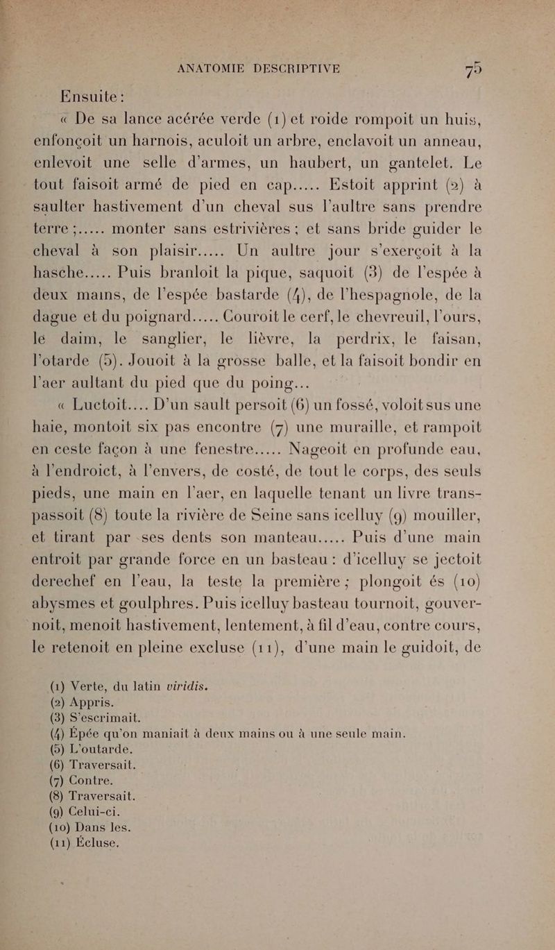 À TA ANATOMIE DESCRIPTIVE 75 Ensuite : « De sa lance acérée verde (1) et roide rompoit un huis, enfonçoit un harnois, aculoit un arbre, enclavoit un anneau, enlevoit une selle d'armes, un haubert, un gantelet. Le tout faisoit armé de pied en cap... Estoit apprint (>) à saulter hastivement d’un cheval sus l’aultre sans prendre terre :..... monter sans estrivières ; et sans bride guider le cheval à son plaisir... Un aultre jour s'exerçoit à la nascnie.. Puis branloit la pique, saquoit (3) de l’espée à deux mains, de l'espée bastarde (4), de l’hespagnole, de la dague et du poignard... Couroit le cerf, le chevreuil, l'ours, lé daim, le sanglier, le lièvre, la perdrix, le faisan, l’otarde (5). Jouoit à la grosse balle, et la faisoit bondir en l’aer aultant du pied que du poing. « Luctoit..….. D'un sault persoit (6) un fossé, voloitsus une haie, montoit six pas encontre (7) une muraille, et rampoit en ceste façon à une fenestre...…. Nageoit en profunde eau, à l'endroict, à l'envers, de costé, de tout le corps, des seuls pieds, une main en l’aer, en laquelle tenant un livre trans- passoit (5) toute la rivière de Seine sans icelluy (g) mouiller, et tirant par ses dents son manteau... Puis d'une main entroit par grande force en un basteau : d'icelluy se jectoit derechef en l'eau, la teste la première ; plongoit és (10) abysmes et goulphres. Puis icelluy basteau tournoit, gouver- le retenoit en pleine excluse (11), d’une main le guidoit, de (1) Verte, du latin viridis. (2) Appris. (3) S'escrimait. (4) Épée qu'on maniait à deux mains ou à une seule main. (5) L'outarde. (6) Traversait. (7) Contre. (3) Traversait. (9) Celui-ci. (10) Dans les.