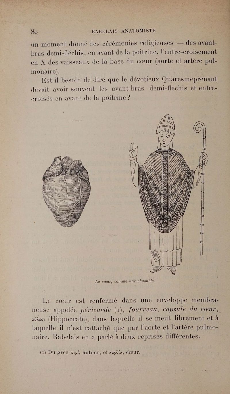 un moment donné des cérémonies religieuses — des avant- en X des vaisseaux de la base du cœur (aorte et artère pul- monaire). Re Est-il besoin de dire que le dévotieux Quaresmeprenant devait avoir souvent les avant-bras demi-fléchis et entre- croisés en avant de la poitrine ? S RS S SN == SS NES 2; Le cœur, comme une chasuble. Le cœur est renfermé dans une enveloppe membra- neuse appelée péricarde (1), fourreau, capsule du cœur, xôeov (Hippocrate), dans laquelle il se meut hbrement et à laquelle il n’est rattaché que par l'aorte et l'artère pulmo- naire. Rabelais en a parlé à deux reprises différentes. (1) Du grec x:£!, autour, et xx50!:, Cœur.