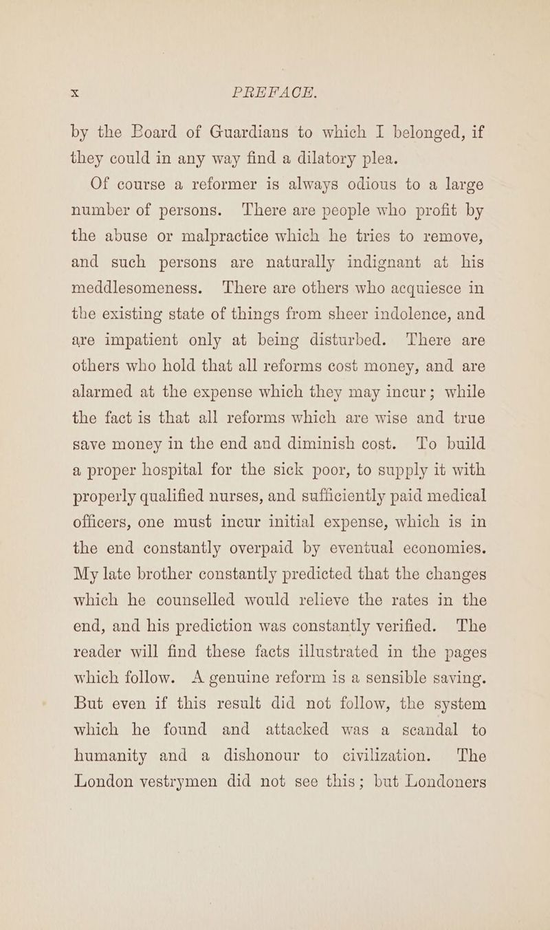by the Board of Guardians to which I belonged, if they could in any way find a dilatory plea. Of course a reformer is always odious to a large number of persons. There are people who profit by the abuse or malpractice which he tries to remove, and such persons are naturally indignant at his meddlesomeness. ‘There are others who acquiesce in the existing state of things from sheer indolence, and are impatient only at being disturbed. There are others who hold that all reforms cost money, and are alarmed at the expense which they may incur; while the fact is that all reforms which are wise and true save money in the end and diminish cost. To build a proper hospital for the sick poor, to supply it with properly qualified nurses, and sufficiently paid medical officers, one must incur initial expense, which is in the end constantly overpaid by eventual economies. My late brother constantly predicted that the changes which he counselled would relieve the rates in the end, and his prediction was constantly verified. The reader will find these facts ulustrated in the pages which follow. A genuine reform is a sensible saving. But even if this result did not follow, the system which he found and attacked was a scandal to humanity and a dishonour to civilization. The London vestrymen did not see this; but Londoners