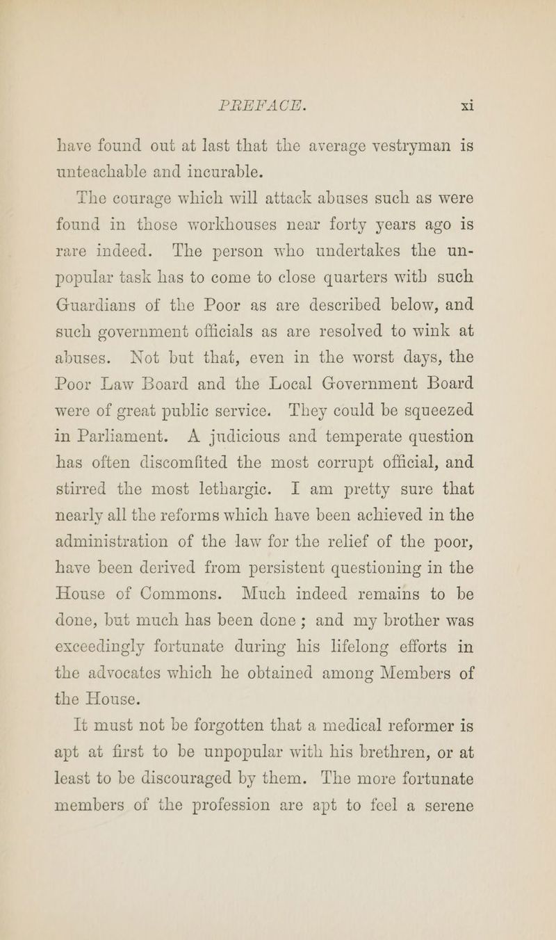 have found out at last that the average vestryman is unteachable and incurable. The courage which will attack abuses such as were found in those workhouses near forty years ago is rare indeed. The person who undertakes the un- popular task has to come to close quarters with such Guardians of the Poor as are described below, and such government officials as are resolved to wink at abuses. Not but that, even in the worst days, the Poor Law Board and the Local Government Board were of great public service. They could be squeezed in Parliament. A judicious and temperate question has often discomfited the most corrupt official, and stirred the most lethargic. I am pretty sure that nearly all the reforms which have been achieved in the administration of the law for the relief of the poor, have been derived from persistent questioning in the House of Commons. Much indeed remains to be done, but much has been done; and my brother was exceedingly fortunate during his lifelong efforts in the advocates which he obtained among Members of the House. It must not be forgotten that a medical reformer is apt at first to be unpopular with his brethren, or at least to be discouraged by them. The more fortunate members of the profession are apt to feel a serene