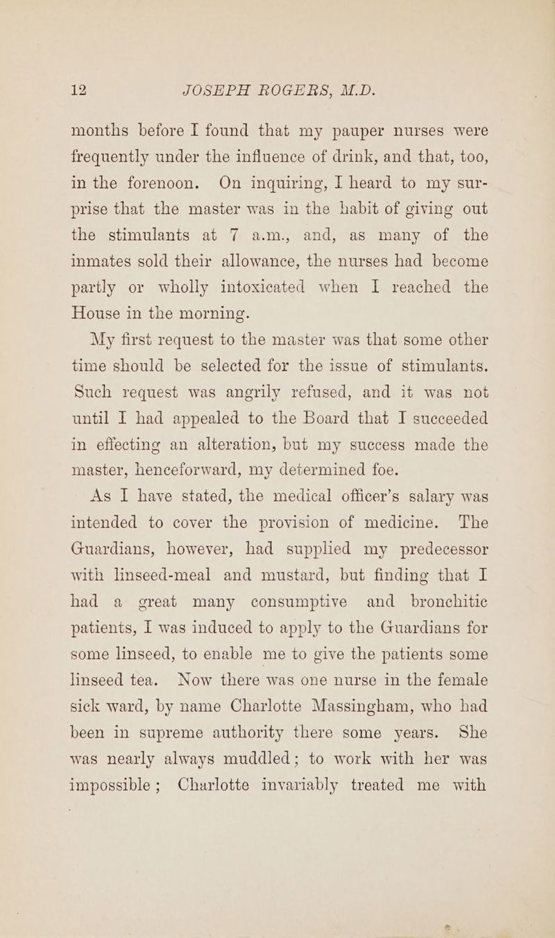 months before I found that my pauper nurses were frequently under the influence of drink, and that, too, in the forenoon. On inquiring, I heard to my sur- prise that the master was in the habit of giving out the stimulants at 7 a.m. and, as many of the inmates sold their allowance, the nurses had become partly or wholly intoxicated when I reached the House in the morning. My first request to the master was that some other time should be selected for the issue of stimulants. Such request was angrily refused, and it was not until I had appealed to the Board that I succeeded in effecting an alteration, but my success made the master, henceforward, my determined foe. As I have stated, the medical officer’s salary was intended to cover the provision of medicine. The Guardians, however, had suppled my predecessor with linseed-meal and mustard, but finding that I had a great many consumptive and _ bronchitic patients, I was induced to apply to the Guardians for some linseed, to enable me to give the patients some linseed tea. Now there was one nurse in the female sick ward, by name Charlotte Massingham, who had been in supreme authority there some years. She was nearly always muddled; to work with her was impossible; Charlotte invariably treated me with
