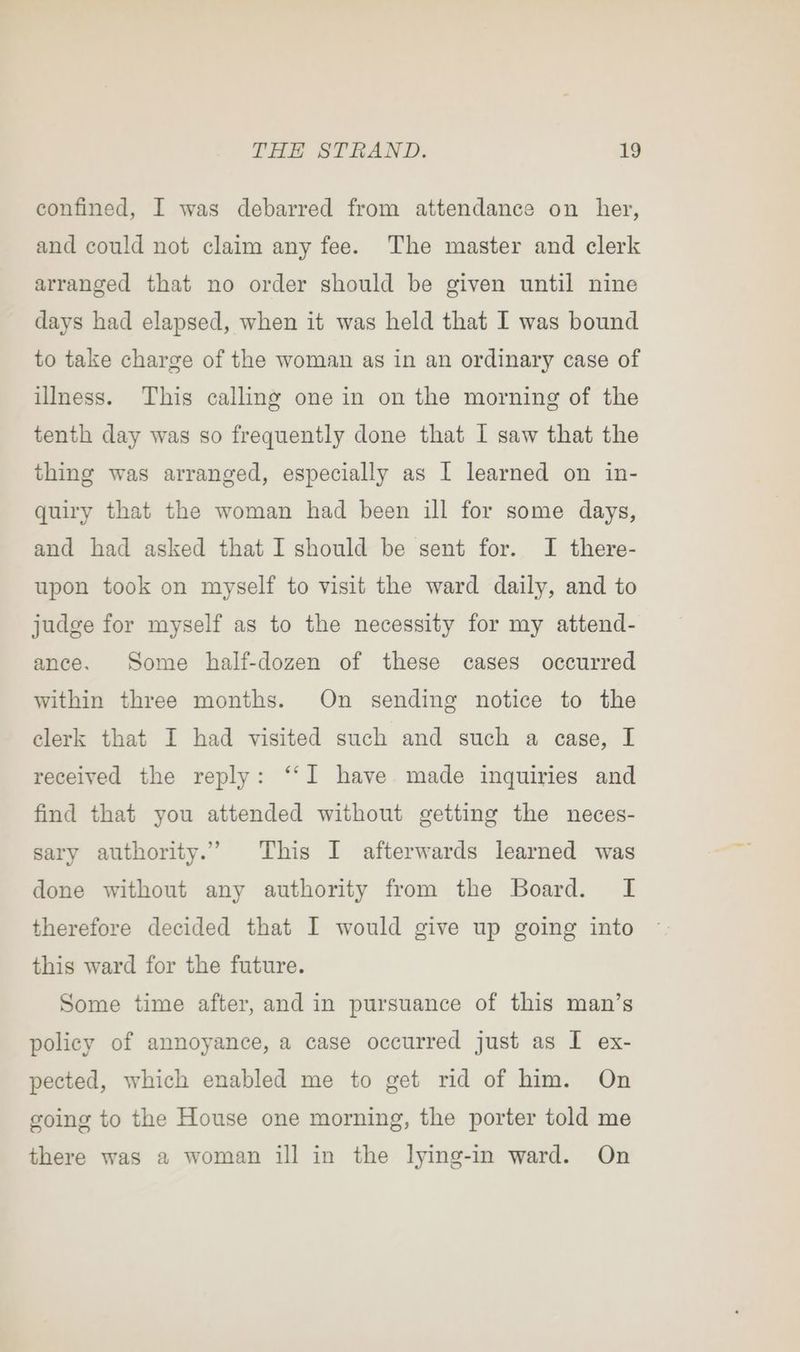 confined, I was debarred from attendance on her, and could not claim any fee. The master and clerk arranged that no order should be given until nine days had elapsed, when it was held that I was bound to take charge of the woman as in an ordinary case of illness. This calling one in on the morning of the tenth day was so frequently done that I saw that the thing was arranged, especially as I learned on in- quiry that the woman had been ill for some days, and had asked that I should be sent for. I there- upon took on myself to visit the ward daily, and to judge for myself as to the necessity for my attend- ance. Some half-dozen of these cases occurred within three months. On sending notice to the clerk that I had visited such and such a case, I received the reply: “‘I have made inquiries and find that you attended without getting the neces- sary authority.” This I afterwards learned was done without any authority from the Board. I therefore decided that I would give up going into this ward for the future. Some time after, and in pursuance of this man’s policy of annoyance, a case occurred just as I ex- pected, which enabled me to get rid of him. On going to the House one morning, the porter told me there was a woman ill in the lying-in ward. On