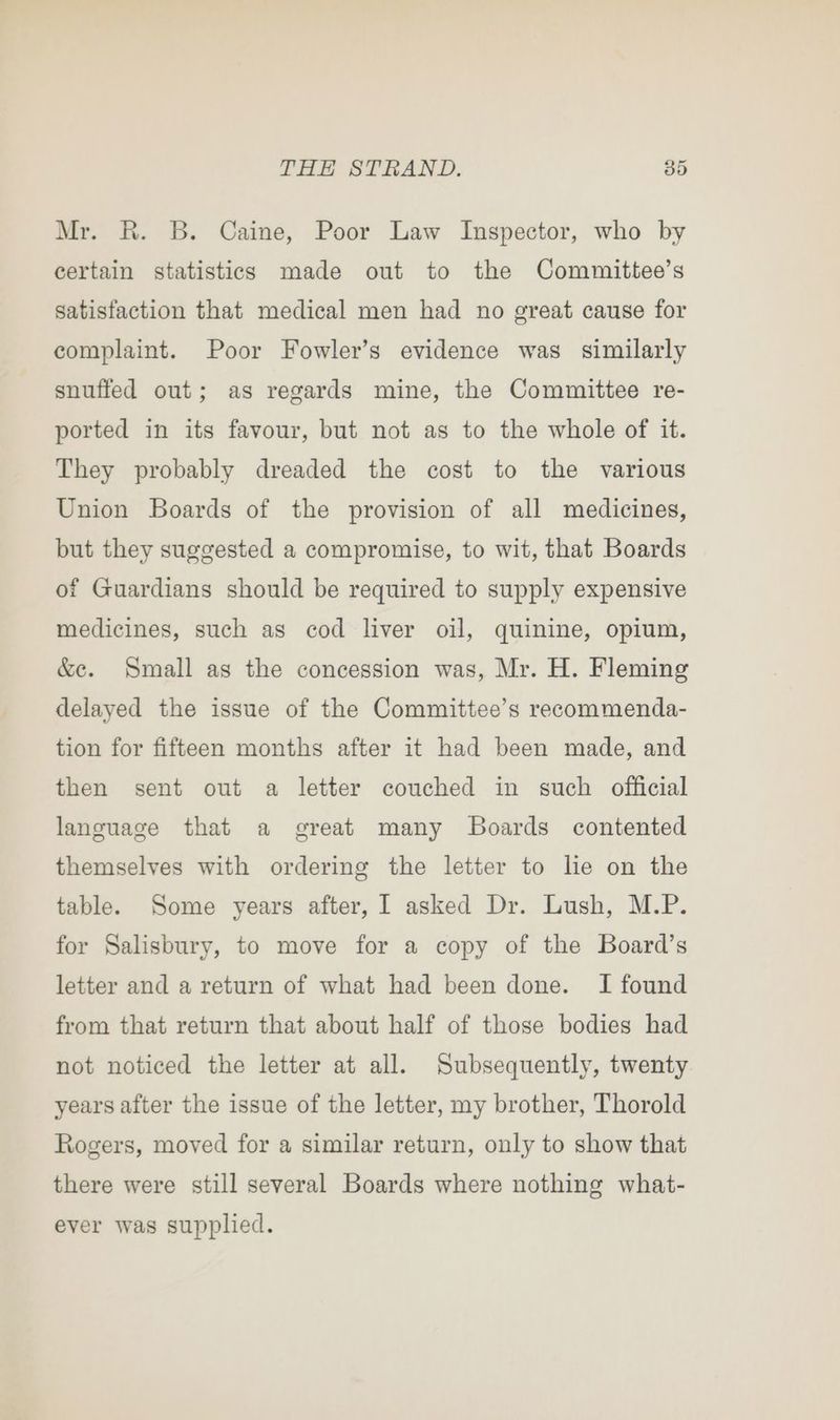 Mr. R. B. Caine, Poor Law Inspector, who by certain statistics made out to the Committee’s satisfaction that medical men had no great cause for complaint. Poor Fowler’s evidence was similarly snuffed out; as regards mine, the Committee re- ported in its favour, but not as to the whole of it. They probably dreaded the cost to the various Union Boards of the provision of all medicines, but they suggested a compromise, to wit, that Boards of Guardians should be required to supply expensive medicines, such as cod liver oil, quinine, opium, &amp;e. Small as the concession was, Mr. H. Fleming delayed the issue of the Committee’s recommenda- tion for fifteen months after it had been made, and then sent out a letter couched in such official language that a great many JBoards contented themselves with ordering the letter to lie on the table. Some years after, I asked Dr. Lush, M.P. for Salisbury, to move for a copy of the Board’s letter and a return of what had been done. I found from that return that about half of those bodies had not noticed the letter at all. Subsequently, twenty years after the issue of the letter, my brother, Thorold Rogers, moved for a similar return, only to show that there were still several Boards where nothing what- ever was supplied.