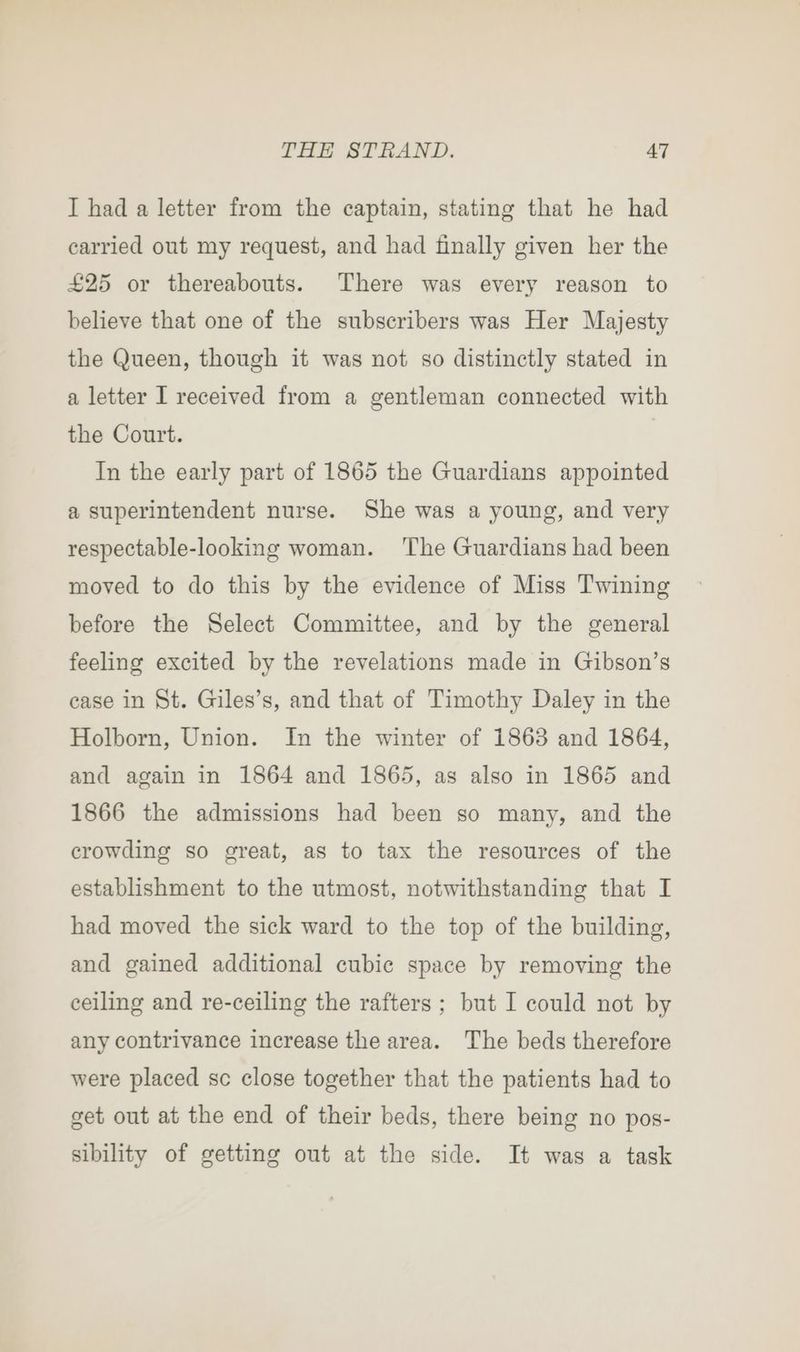 I had a letter from the captain, stating that he had carried out my request, and had finally given her the £25 or thereabouts. There was every reason to believe that one of the subscribers was Her Majesty the Queen, though it was not so distinctly stated in a letter I received from a gentleman connected with the Court. In the early part of 1865 the Guardians appointed a superintendent nurse. She was a young, and very respectable-looking woman. The Guardians had been moved to do this by the evidence of Miss Twining before the Select Committee, and by the general feeling excited by the revelations made in Gibson’s case in St. Giles’s, and that of Timothy Daley in the Holborn, Union. In the winter of 1863 and 1864, and again in 1864 and 1865, as also in 1865 and 1866 the admissions had been so many, and the crowding so great, as to tax the resources of the establishment to the utmost, notwithstanding that I had moved the sick ward to the top of the building, and gained additional cubic space by removing the ceiling and re-ceiling the rafters ; but I could not by any contrivance increase the area. The beds therefore were placed sc close together that the patients had to get out at the end of their beds, there being no pos- sibility of getting out at the side. It was a task