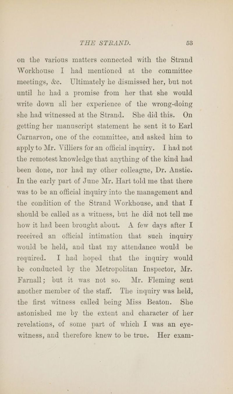 on the various matters connected with the Strand Workhouse I had mentioned at the committee meetings, &amp;c. Ultimately he dismissed her, but not until he had a promise from her that she would write down ali her experience of the wrong-doing she had witnessed at the Strand. She did this. On getting her manuscript statement he sent it to Karl Carnarvon, one of the committee, and asked him to apply to Mr. Villiers for an official inquiry. I had not the remotest knowledge that anything of the kind had been done, nor had my other colleague, Dr. Anstie. In the early part of June Mr. Hart told me that there was to be an official inquiry into the management and the condition of the Strand Workhouse, and that I should be called as a witness, but he did not tell me how it had been brought about. A few days after L received an official intimation that such inquiry would be held, and that my attendance would be required. I had hoped that the inquiry would be conducted by the Metropolitan Inspector, Mr. Farnall; but it was not so. Mr. Fleming sent another member of the staff. The inquiry was held, the first witness called being Miss Beaton. She astonished me by the extent and character of her revelations, of some part of which I was an eye- witness, and therefore knew to be true. Her exam-